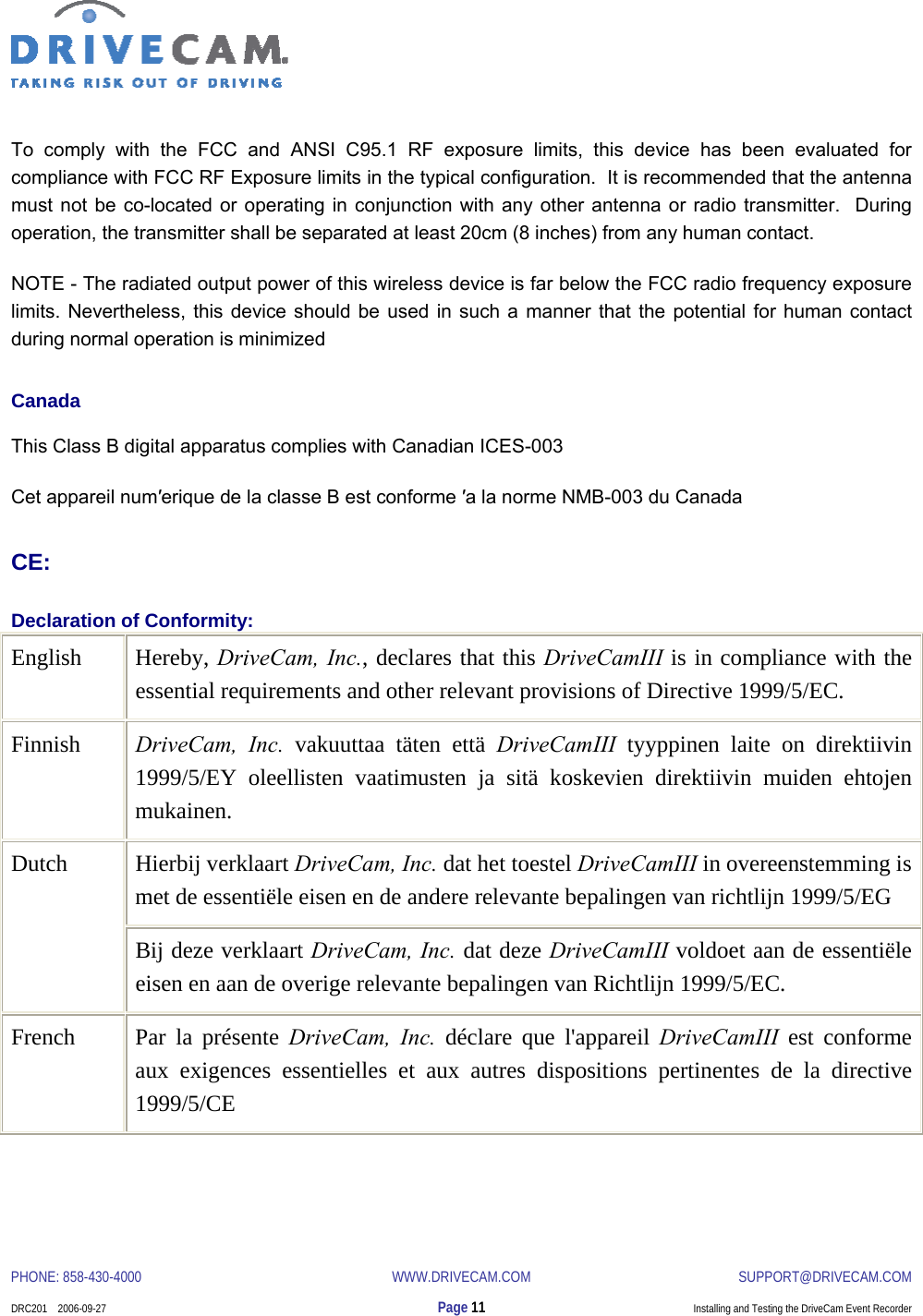  PHONE: 858-430-4000  WWW.DRIVECAM.COM SUPPORT@DRIVECAM.COM    DRC201    2006-09-27  Page 11  Installing and Testing the DriveCam Event Recorder  To comply with the FCC and ANSI C95.1 RF exposure limits, this device has been evaluated for compliance with FCC RF Exposure limits in the typical configuration.  It is recommended that the antenna must not be co-located or operating in conjunction with any other antenna or radio transmitter.  During operation, the transmitter shall be separated at least 20cm (8 inches) from any human contact. NOTE - The radiated output power of this wireless device is far below the FCC radio frequency exposure limits. Nevertheless, this device should be used in such a manner that the potential for human contact during normal operation is minimized Canada This Class B digital apparatus complies with Canadian ICES-003 Cet appareil num′erique de la classe B est conforme ′a la norme NMB-003 du Canada CE: Declaration of Conformity: English Hereby, DriveCam, Inc., declares that this DriveCamIII is in compliance with the essential requirements and other relevant provisions of Directive 1999/5/EC. Finnish  DriveCam, Inc. vakuuttaa täten että DriveCamIII tyyppinen laite on direktiivin 1999/5/EY oleellisten vaatimusten ja sitä koskevien direktiivin muiden ehtojen mukainen. Hierbij verklaart DriveCam, Inc. dat het toestel DriveCamIII in overeenstemming is met de essentiële eisen en de andere relevante bepalingen van richtlijn 1999/5/EG Dutch Bij deze verklaart DriveCam, Inc. dat deze DriveCamIII voldoet aan de essentiële eisen en aan de overige relevante bepalingen van Richtlijn 1999/5/EC. French  Par la présente DriveCam, Inc. déclare que l&apos;appareil DriveCamIII est conforme aux exigences essentielles et aux autres dispositions pertinentes de la directive 1999/5/CE 