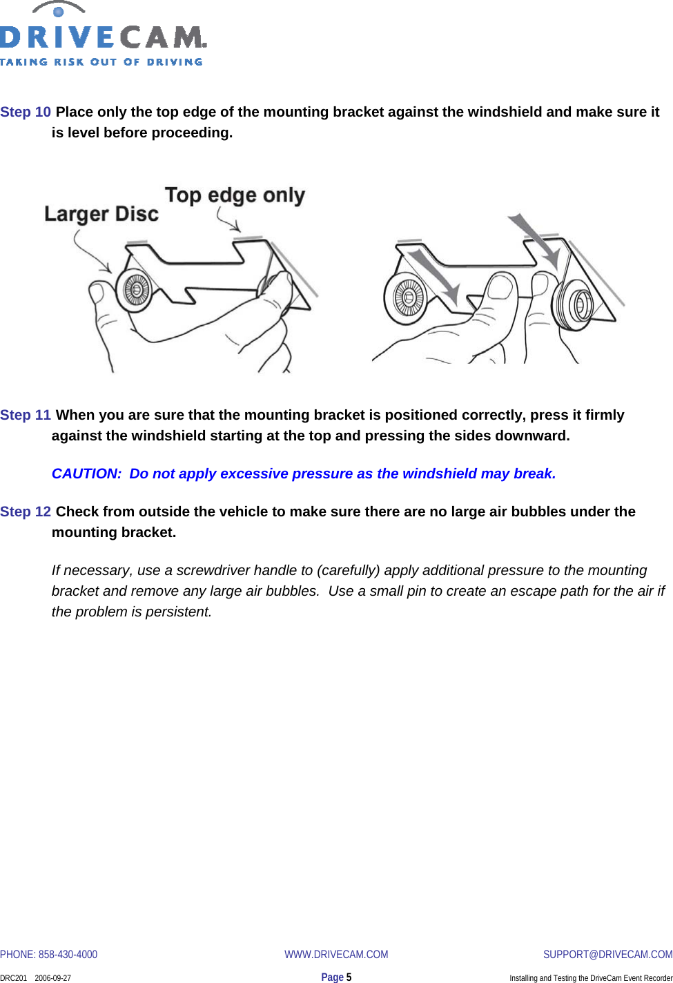  PHONE: 858-430-4000  WWW.DRIVECAM.COM SUPPORT@DRIVECAM.COM    DRC201    2006-09-27  Page 5  Installing and Testing the DriveCam Event Recorder  Step 10  Place only the top edge of the mounting bracket against the windshield and make sure it is level before proceeding.     Step 11  When you are sure that the mounting bracket is positioned correctly, press it firmly against the windshield starting at the top and pressing the sides downward. CAUTION:  Do not apply excessive pressure as the windshield may break. Step 12  Check from outside the vehicle to make sure there are no large air bubbles under the mounting bracket.   If necessary, use a screwdriver handle to (carefully) apply additional pressure to the mounting bracket and remove any large air bubbles.  Use a small pin to create an escape path for the air if the problem is persistent. 