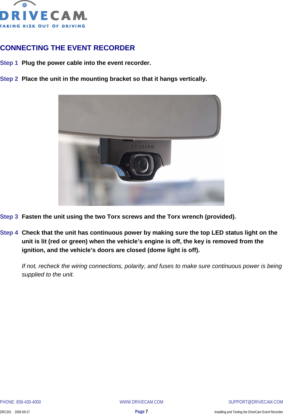  PHONE: 858-430-4000  WWW.DRIVECAM.COM SUPPORT@DRIVECAM.COM    DRC201    2006-09-27  Page 7  Installing and Testing the DriveCam Event Recorder  CONNECTING THE EVENT RECORDER Step 1  Plug the power cable into the event recorder. Step 2  Place the unit in the mounting bracket so that it hangs vertically.                Step 3  Fasten the unit using the two Torx screws and the Torx wrench (provided). Step 4  Check that the unit has continuous power by making sure the top LED status light on the unit is lit (red or green) when the vehicle’s engine is off, the key is removed from the ignition, and the vehicle’s doors are closed (dome light is off).   If not, recheck the wiring connections, polarity, and fuses to make sure continuous power is being supplied to the unit. 