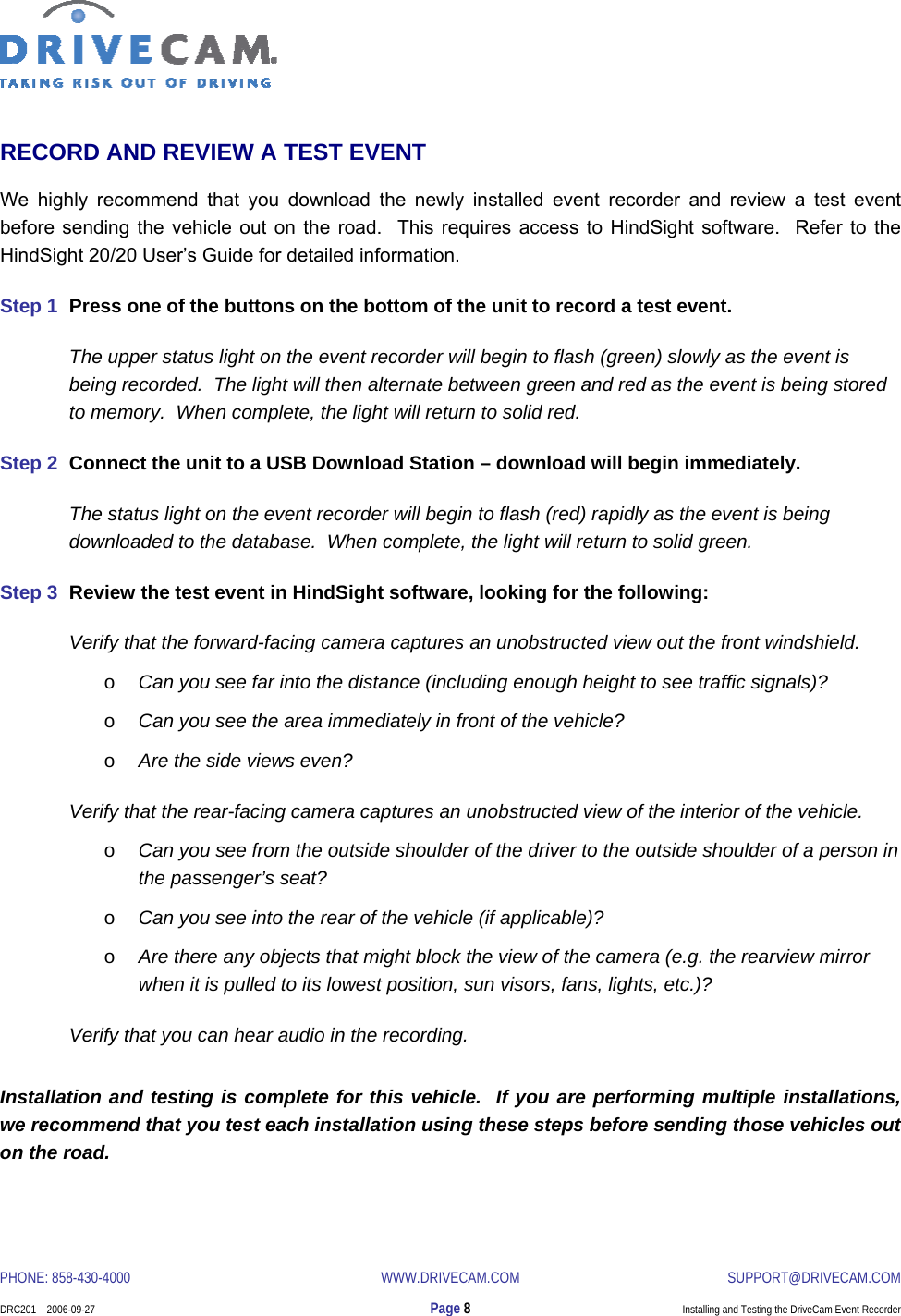  PHONE: 858-430-4000  WWW.DRIVECAM.COM SUPPORT@DRIVECAM.COM    DRC201    2006-09-27  Page 8  Installing and Testing the DriveCam Event Recorder  RECORD AND REVIEW A TEST EVENT We highly recommend that you download the newly installed event recorder and review a test event before sending the vehicle out on the road.  This requires access to HindSight software.  Refer to the HindSight 20/20 User’s Guide for detailed information. Step 1  Press one of the buttons on the bottom of the unit to record a test event. The upper status light on the event recorder will begin to flash (green) slowly as the event is being recorded.  The light will then alternate between green and red as the event is being stored to memory.  When complete, the light will return to solid red. Step 2  Connect the unit to a USB Download Station – download will begin immediately. The status light on the event recorder will begin to flash (red) rapidly as the event is being downloaded to the database.  When complete, the light will return to solid green. Step 3  Review the test event in HindSight software, looking for the following: Verify that the forward-facing camera captures an unobstructed view out the front windshield. o Can you see far into the distance (including enough height to see traffic signals)? o Can you see the area immediately in front of the vehicle? o Are the side views even? Verify that the rear-facing camera captures an unobstructed view of the interior of the vehicle. o Can you see from the outside shoulder of the driver to the outside shoulder of a person in the passenger’s seat? o Can you see into the rear of the vehicle (if applicable)? o Are there any objects that might block the view of the camera (e.g. the rearview mirror when it is pulled to its lowest position, sun visors, fans, lights, etc.)? Verify that you can hear audio in the recording. Installation and testing is complete for this vehicle.  If you are performing multiple installations, we recommend that you test each installation using these steps before sending those vehicles out on the road. 