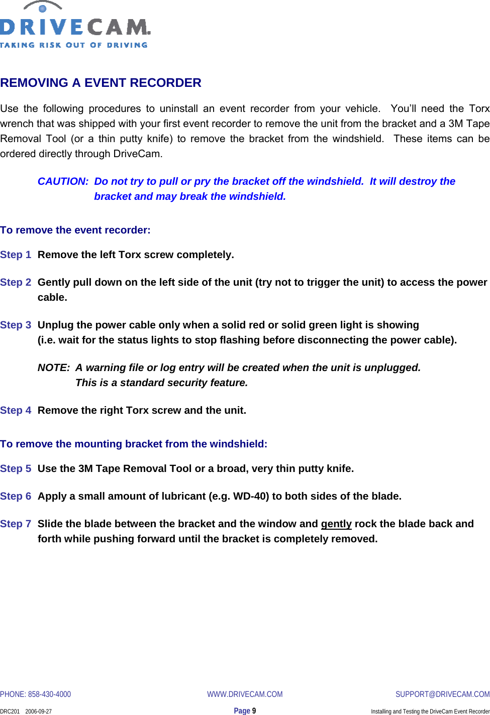  PHONE: 858-430-4000  WWW.DRIVECAM.COM SUPPORT@DRIVECAM.COM    DRC201    2006-09-27  Page 9  Installing and Testing the DriveCam Event Recorder  REMOVING A EVENT RECORDER Use the following procedures to uninstall an event recorder from your vehicle.  You’ll need the Torx wrench that was shipped with your first event recorder to remove the unit from the bracket and a 3M Tape Removal Tool (or a thin putty knife) to remove the bracket from the windshield.  These items can be ordered directly through DriveCam. CAUTION:  Do not try to pull or pry the bracket off the windshield.  It will destroy the bracket and may break the windshield. To remove the event recorder: Step 1  Remove the left Torx screw completely. Step 2  Gently pull down on the left side of the unit (try not to trigger the unit) to access the power cable. Step 3  Unplug the power cable only when a solid red or solid green light is showing  (i.e. wait for the status lights to stop flashing before disconnecting the power cable). NOTE:  A warning file or log entry will be created when the unit is unplugged.   This is a standard security feature. Step 4  Remove the right Torx screw and the unit. To remove the mounting bracket from the windshield: Step 5  Use the 3M Tape Removal Tool or a broad, very thin putty knife. Step 6  Apply a small amount of lubricant (e.g. WD-40) to both sides of the blade. Step 7  Slide the blade between the bracket and the window and gently rock the blade back and forth while pushing forward until the bracket is completely removed. 