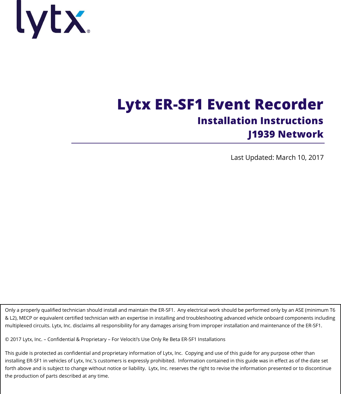                   Lytx ER-SF1 Event Recorder  Installation Instructions J1939 Network Last Updated: March 10, 2017 Only a properly qualified technician should install and maintain the ER-SF1.  Any electrical work should be performed only by an ASE (minimum T6 &amp; L2), MECP or equivalent certified technician with an expertise in installing and troubleshooting advanced vehicle onboard components including multiplexed circuits. Lytx, Inc. disclaims all responsibility for any damages arising from improper installation and maintenance of the ER-SF1. © 2017 Lytx, Inc. – Confidential &amp; Proprietary – For Velociti’s Use Only Re Beta ER-SF1 Installations This guide is protected as confidential and proprietary information of Lytx, Inc.  Copying and use of this guide for any purpose other than installing ER-SF1 in vehicles of Lytx, Inc.’s customers is expressly prohibited.  Information contained in this guide was in effect as of the date set forth above and is subject to change without notice or liability.  Lytx, Inc. reserves the right to revise the information presented or to discontinue the production of parts described at any time.  