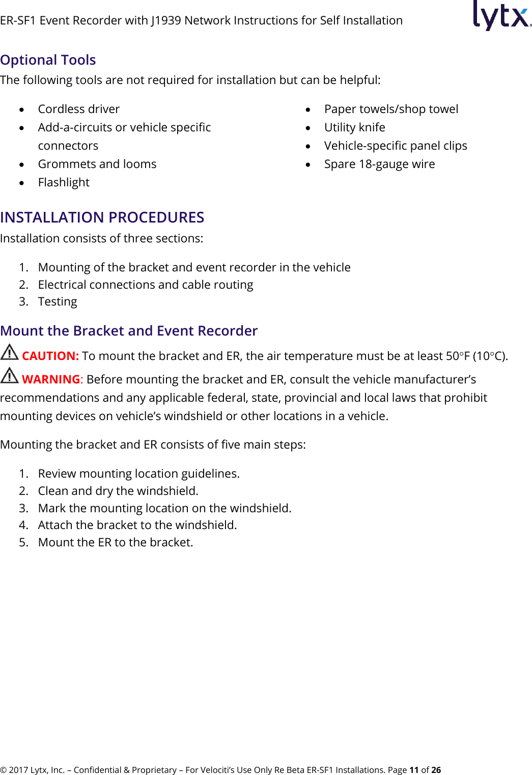 ER-SF1 Event Recorder with J1939 Network Instructions for Self Installation © 2017 Lytx, Inc. – Confidential &amp; Proprietary – For Velociti’s Use Only Re Beta ER-SF1 Installations. Page 11 of 26 Optional Tools The following tools are not required for installation but can be helpful:   Cordless driver  Add-a-circuits or vehicle specific connectors  Grommets and looms  Flashlight  Paper towels/shop towel  Utility knife  Vehicle-specific panel clips  Spare 18-gauge wireINSTALLATION PROCEDURES Installation consists of three sections: 1. Mounting of the bracket and event recorder in the vehicle 2. Electrical connections and cable routing 3. Testing Mount the Bracket and Event Recorder  CAUTION: To mount the bracket and ER, the air temperature must be at least 50F (10C).  WARNING: Before mounting the bracket and ER, consult the vehicle manufacturer’s recommendations and any applicable federal, state, provincial and local laws that prohibit mounting devices on vehicle’s windshield or other locations in a vehicle. Mounting the bracket and ER consists of five main steps: 1. Review mounting location guidelines. 2. Clean and dry the windshield. 3. Mark the mounting location on the windshield. 4. Attach the bracket to the windshield. 5. Mount the ER to the bracket.   