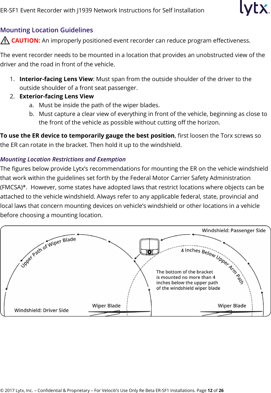 ER-SF1 Event Recorder with J1939 Network Instructions for Self Installation © 2017 Lytx, Inc. – Confidential &amp; Proprietary – For Velociti’s Use Only Re Beta ER-SF1 Installations. Page 12 of 26 Mounting Location Guidelines  CAUTION: An improperly positioned event recorder can reduce program effectiveness. The event recorder needs to be mounted in a location that provides an unobstructed view of the driver and the road in front of the vehicle. 1. Interior-facing Lens View: Must span from the outside shoulder of the driver to the outside shoulder of a front seat passenger. 2. Exterior-facing Lens View a. Must be inside the path of the wiper blades. b. Must capture a clear view of everything in front of the vehicle, beginning as close to the front of the vehicle as possible without cutting off the horizon. To use the ER device to temporarily gauge the best position, first loosen the Torx screws so the ER can rotate in the bracket. Then hold it up to the windshield. Mounting Location Restrictions and Exemption The figures below provide Lytx’s recommendations for mounting the ER on the vehicle windshield that work within the guidelines set forth by the Federal Motor Carrier Safety Administration (FMCSA)*.  However, some states have adopted laws that restrict locations where objects can be attached to the vehicle windshield. Always refer to any applicable federal, state, provincial and local laws that concern mounting devices on vehicle’s windshield or other locations in a vehicle before choosing a mounting location.  