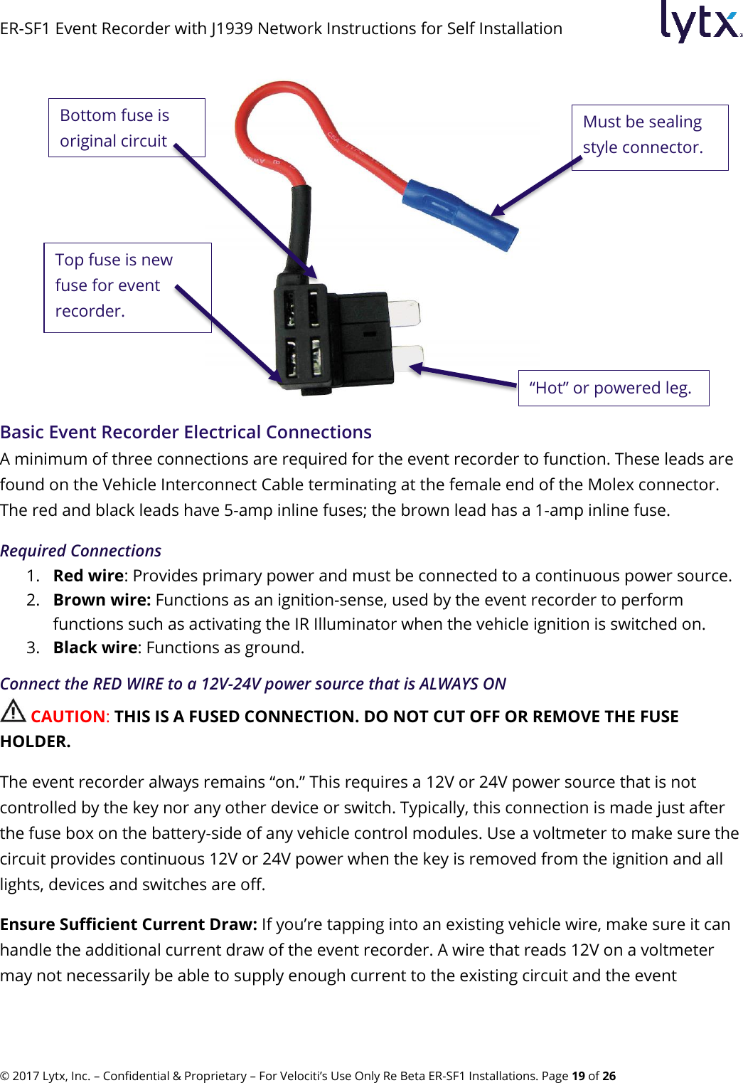 ER-SF1 Event Recorder with J1939 Network Instructions for Self Installation © 2017 Lytx, Inc. – Confidential &amp; Proprietary – For Velociti’s Use Only Re Beta ER-SF1 Installations. Page 19 of 26  Basic Event Recorder Electrical Connections A minimum of three connections are required for the event recorder to function. These leads are found on the Vehicle Interconnect Cable terminating at the female end of the Molex connector. The red and black leads have 5-amp inline fuses; the brown lead has a 1-amp inline fuse. Required Connections 1. Red wire: Provides primary power and must be connected to a continuous power source. 2. Brown wire: Functions as an ignition-sense, used by the event recorder to perform functions such as activating the IR Illuminator when the vehicle ignition is switched on. 3. Black wire: Functions as ground. Connect the RED WIRE to a 12V-24V power source that is ALWAYS ON  CAUTION: THIS IS A FUSED CONNECTION. DO NOT CUT OFF OR REMOVE THE FUSE HOLDER. The event recorder always remains “on.” This requires a 12V or 24V power source that is not controlled by the key nor any other device or switch. Typically, this connection is made just after the fuse box on the battery-side of any vehicle control modules. Use a voltmeter to make sure the circuit provides continuous 12V or 24V power when the key is removed from the ignition and all lights, devices and switches are off. Ensure Sufficient Current Draw: If you’re tapping into an existing vehicle wire, make sure it can handle the additional current draw of the event recorder. A wire that reads 12V on a voltmeter may not necessarily be able to supply enough current to the existing circuit and the event Bottom fuse is original circuit fuse. Top fuse is new fuse for event recorder. Must be sealing style connector. “Hot” or powered leg. 