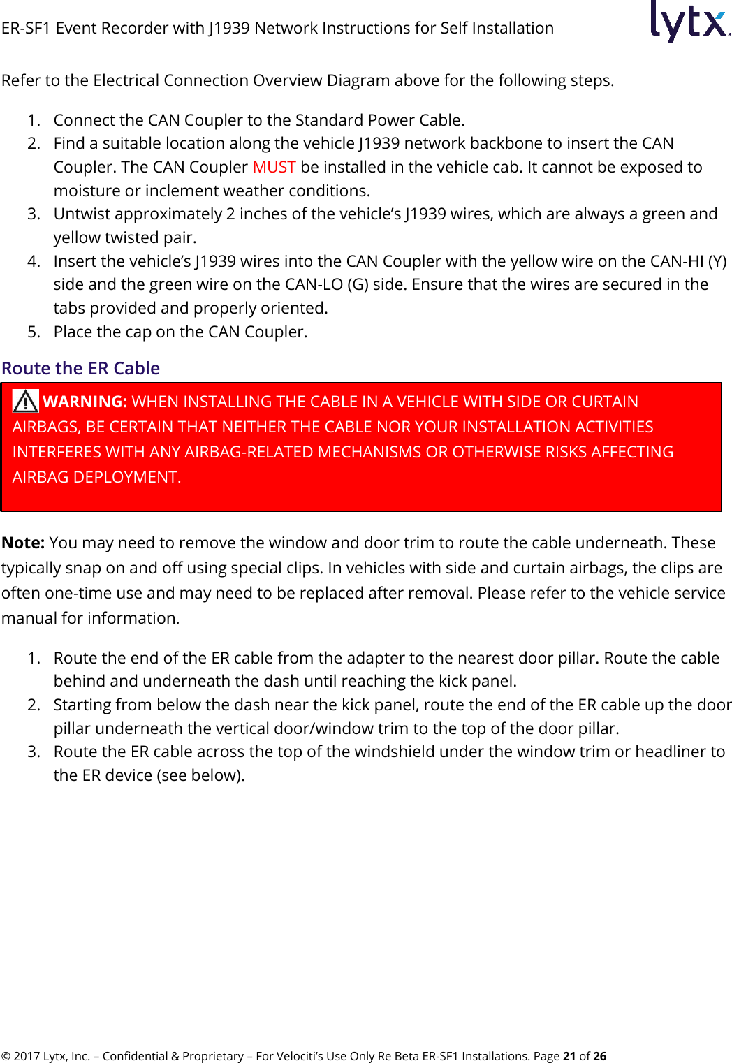 ER-SF1 Event Recorder with J1939 Network Instructions for Self Installation © 2017 Lytx, Inc. – Confidential &amp; Proprietary – For Velociti’s Use Only Re Beta ER-SF1 Installations. Page 21 of 26 Refer to the Electrical Connection Overview Diagram above for the following steps. 1. Connect the CAN Coupler to the Standard Power Cable. 2. Find a suitable location along the vehicle J1939 network backbone to insert the CAN Coupler. The CAN Coupler MUST be installed in the vehicle cab. It cannot be exposed to moisture or inclement weather conditions.  3. Untwist approximately 2 inches of the vehicle’s J1939 wires, which are always a green and yellow twisted pair. 4. Insert the vehicle’s J1939 wires into the CAN Coupler with the yellow wire on the CAN-HI (Y) side and the green wire on the CAN-LO (G) side. Ensure that the wires are secured in the tabs provided and properly oriented. 5. Place the cap on the CAN Coupler. Route the ER Cable  Note: You may need to remove the window and door trim to route the cable underneath. These typically snap on and off using special clips. In vehicles with side and curtain airbags, the clips are often one-time use and may need to be replaced after removal. Please refer to the vehicle service manual for information. 1. Route the end of the ER cable from the adapter to the nearest door pillar. Route the cable behind and underneath the dash until reaching the kick panel. 2. Starting from below the dash near the kick panel, route the end of the ER cable up the door pillar underneath the vertical door/window trim to the top of the door pillar. 3. Route the ER cable across the top of the windshield under the window trim or headliner to the ER device (see below).  WARNING: WHEN INSTALLING THE CABLE IN A VEHICLE WITH SIDE OR CURTAIN       AIRBAGS, BE CERTAIN THAT NEITHER THE CABLE NOR YOUR INSTALLATION ACTIVITIES INTERFERES WITH ANY AIRBAG-RELATED MECHANISMS OR OTHERWISE RISKS AFFECTING AIRBAG DEPLOYMENT. 