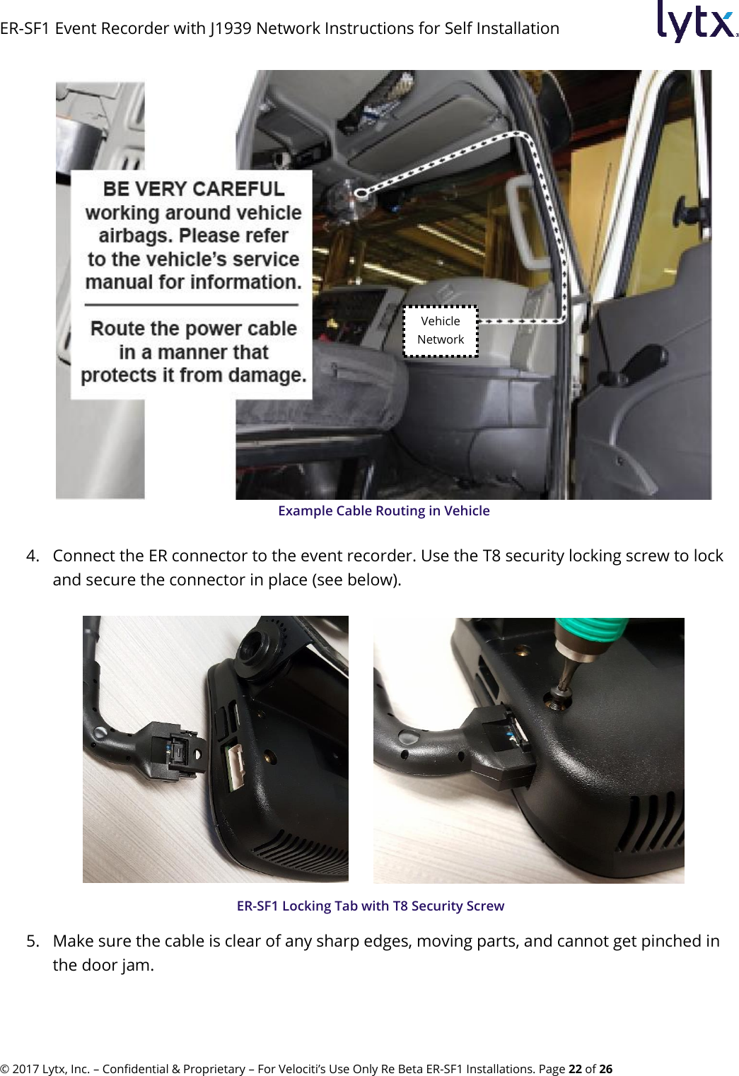 ER-SF1 Event Recorder with J1939 Network Instructions for Self Installation © 2017 Lytx, Inc. – Confidential &amp; Proprietary – For Velociti’s Use Only Re Beta ER-SF1 Installations. Page 22 of 26  Example Cable Routing in Vehicle  4. Connect the ER connector to the event recorder. Use the T8 security locking screw to lock and secure the connector in place (see below).          ER-SF1 Locking Tab with T8 Security Screw 5. Make sure the cable is clear of any sharp edges, moving parts, and cannot get pinched in the door jam. Vehicle Network 