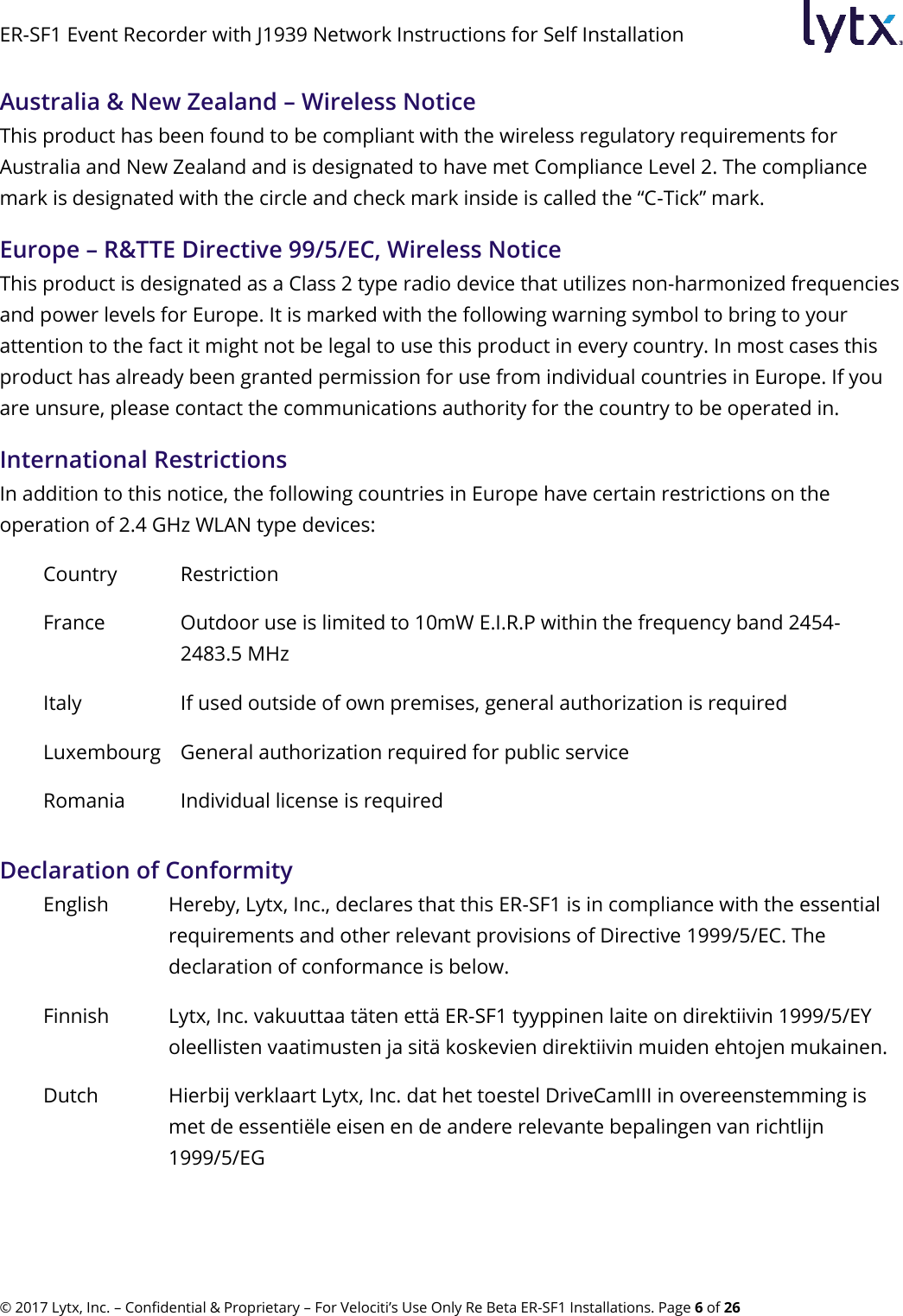 ER-SF1 Event Recorder with J1939 Network Instructions for Self Installation © 2017 Lytx, Inc. – Confidential &amp; Proprietary – For Velociti’s Use Only Re Beta ER-SF1 Installations. Page 6 of 26 Australia &amp; New Zealand – Wireless Notice  This product has been found to be compliant with the wireless regulatory requirements for Australia and New Zealand and is designated to have met Compliance Level 2. The compliance mark is designated with the circle and check mark inside is called the “C-Tick” mark.  Europe – R&amp;TTE Directive 99/5/EC, Wireless Notice  This product is designated as a Class 2 type radio device that utilizes non-harmonized frequencies and power levels for Europe. It is marked with the following warning symbol to bring to your attention to the fact it might not be legal to use this product in every country. In most cases this product has already been granted permission for use from individual countries in Europe. If you are unsure, please contact the communications authority for the country to be operated in.      International Restrictions In addition to this notice, the following countries in Europe have certain restrictions on the operation of 2.4 GHz WLAN type devices: Country Restriction France Outdoor use is limited to 10mW E.I.R.P within the frequency band 2454-2483.5 MHz Italy If used outside of own premises, general authorization is required Luxembourg General authorization required for public service Romania Individual license is required Declaration of Conformity English Hereby, Lytx, Inc., declares that this ER-SF1 is in compliance with the essential requirements and other relevant provisions of Directive 1999/5/EC. The declaration of conformance is below. Finnish Lytx, Inc. vakuuttaa täten että ER-SF1 tyyppinen laite on direktiivin 1999/5/EY oleellisten vaatimusten ja sitä koskevien direktiivin muiden ehtojen mukainen. Dutch Hierbij verklaart Lytx, Inc. dat het toestel DriveCamIII in overeenstemming is met de essentiële eisen en de andere relevante bepalingen van richtlijn 1999/5/EG 
