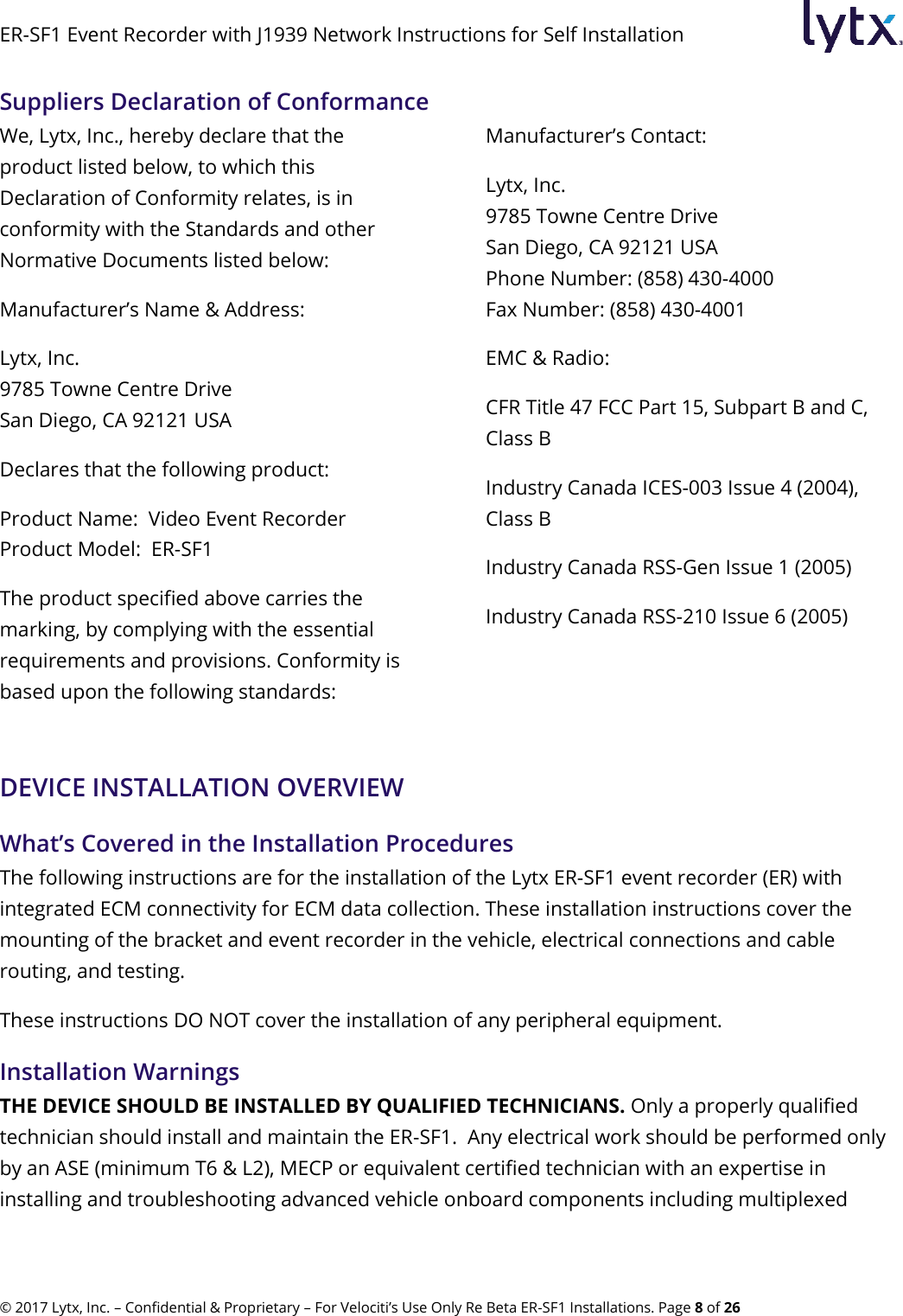 ER-SF1 Event Recorder with J1939 Network Instructions for Self Installation © 2017 Lytx, Inc. – Confidential &amp; Proprietary – For Velociti’s Use Only Re Beta ER-SF1 Installations. Page 8 of 26 Suppliers Declaration of Conformance We, Lytx, Inc., hereby declare that the product listed below, to which this Declaration of Conformity relates, is in conformity with the Standards and other Normative Documents listed below:  Manufacturer’s Name &amp; Address: Lytx, Inc. 9785 Towne Centre Drive San Diego, CA 92121 USA  Declares that the following product:  Product Name:  Video Event Recorder Product Model:  ER-SF1 The product specified above carries the marking, by complying with the essential requirements and provisions. Conformity is based upon the following standards: Manufacturer’s Contact: Lytx, Inc. 9785 Towne Centre Drive San Diego, CA 92121 USA Phone Number: (858) 430-4000   Fax Number: (858) 430-4001 EMC &amp; Radio: CFR Title 47 FCC Part 15, Subpart B and C, Class B Industry Canada ICES-003 Issue 4 (2004), Class B Industry Canada RSS-Gen Issue 1 (2005) Industry Canada RSS-210 Issue 6 (2005) DEVICE INSTALLATION OVERVIEW What’s Covered in the Installation Procedures The following instructions are for the installation of the Lytx ER-SF1 event recorder (ER) with integrated ECM connectivity for ECM data collection. These installation instructions cover the mounting of the bracket and event recorder in the vehicle, electrical connections and cable routing, and testing. These instructions DO NOT cover the installation of any peripheral equipment. Installation Warnings THE DEVICE SHOULD BE INSTALLED BY QUALIFIED TECHNICIANS. Only a properly qualified technician should install and maintain the ER-SF1.  Any electrical work should be performed only by an ASE (minimum T6 &amp; L2), MECP or equivalent certified technician with an expertise in installing and troubleshooting advanced vehicle onboard components including multiplexed 