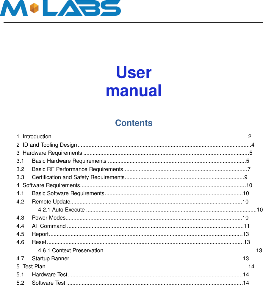          User manual    Contents    1  Introduction ..............................................................................................................................2   2  ID and Tooling Design ................................................................................................................4   3  Hardware Requirements ...........................................................................................................5   3.1  Basic Hardware Requirements .........................................................................................5   3.2  Basic RF Performance Requirements................................................................................7   3.3 Certification and Safety Requirements.............................................................................9   4  Software Requirements...........................................................................................................10   4.1  Basic Software Requirements .........................................................................................10   4.2  Remote Update...............................................................................................................10     4.2.1 Auto Execute ..............................................................................................................10   4.3  Power Modes..................................................................................................................10   4.4  AT Command ..................................................................................................................11   4.5  Report.............................................................................................................................13   4.6  Reset ...............................................................................................................................13     4.6.1 Context Preservation ..................................................................................................13   4.7  Startup Banner ...............................................................................................................13   5  Test Plan ..................................................................................................................................14   5.1 Hardware Test.................................................................................................................14   5.2  Software Test ..................................................................................................................14 