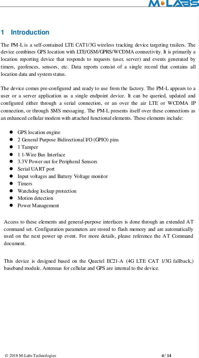                                                       © 2018 M-Labs Technologies                                                  4 / 14  1  Introduction The PM-L is a self-contained LTE  CAT1/3G wireless tracking device targeting trailers. The device combines GPS location with LTE/GSM/GPRS/WCDMA connectivity. It is primarily a location  reporting  device  that  responds to  requests  (user,  server)  and events generated  by   timers,  geofences,  sensors,  etc.  Data  reports  consist  of  a  single  record  that  contains  all location data and system status.  The device comes pre-configured and ready to use from the factory. The PM-L appears to a user  or a server  application as  a single  endpoint device.  It can  be queried,  updated and configured  either  through  a  serial  connection,  or  an  over  the  air  LTE  or  WCDMA  IP connection, or through SMS messaging. The PM-L presents itself over these connections as an enhanced cellular modem with attached functional elements. These elements include:     GPS location engine    2 General Purpose Bidirectional I/O (GPIO) pins  1 Tamper  1 1-Wire Bus Interface  3.3V Power out for Peripheral Sensors  Serial UART port    Input voltages and Battery Voltage monitor  Timers  Watchdog lockup protection  Motion detection  Power Management  Access to these elements and general-purpose interfaces is done through an extended AT command set. Configuration parameters are stored to flash memory and are automatically used on the next power up  event. For more details, please  reference the AT Command document.  This  device  is  designed  based  on  the  Quectel  EC21-A  (4G  LTE  CAT  1/3G  fallback,) baseband module. Antennas for cellular and GPS are internal to the device.     