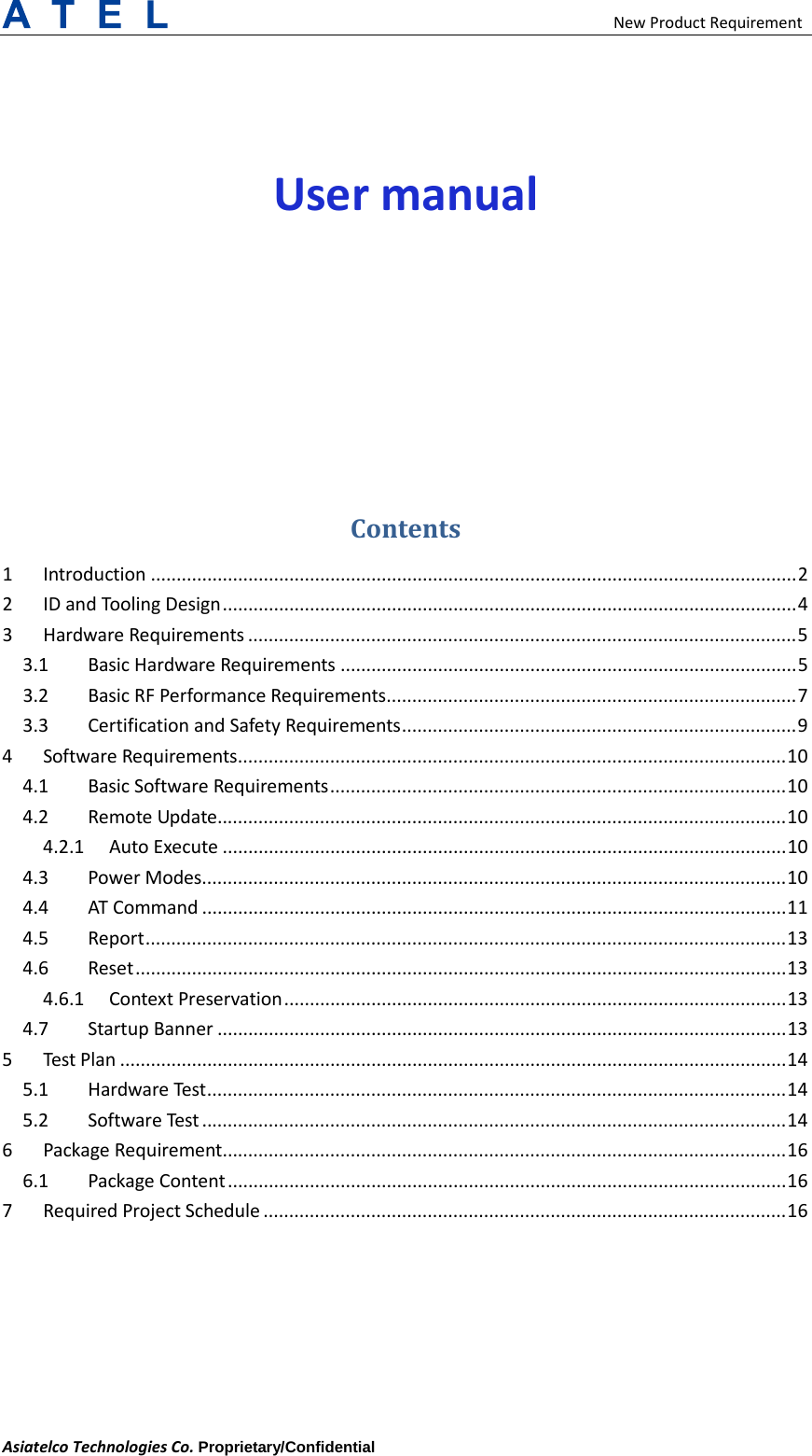  New Product Requirement Asiatelco Technologies Co. Proprietary/Confidential User manual Contents 1 Introduction   .............................................................................................................................. 22 ID and Tooling Design   ................................................................................................................ 43 Hardware Requirements   ........................................................................................................... 53.1 Basic Hardware Requirements   ......................................................................................... 53.2 Basic RF Performance Requirements   ................................................................................ 73.3 Certification and Safety Requirements   ............................................................................. 94 Software Requirements   ........................................................................................................... 104.1 Basic Software Requirements   ......................................................................................... 104.2 Remote Update  ............................................................................................................... 104.2.1 Auto Execute   .............................................................................................................. 104.3 Power Modes   .................................................................................................................. 104.4 AT Command   .................................................................................................................. 114.5 Report   ............................................................................................................................. 134.6 Reset   ............................................................................................................................... 134.6.1 Context Preservation   .................................................................................................. 134.7 Startup Banner   ............................................................................................................... 135 Test Plan   .................................................................................................................................. 145.1 Hardware Test   ................................................................................................................. 145.2 Software Test   .................................................................................................................. 146 Package Requirement  .............................................................................................................. 166.1 Package Content   ............................................................................................................. 167 Required Project Schedule   ...................................................................................................... 16