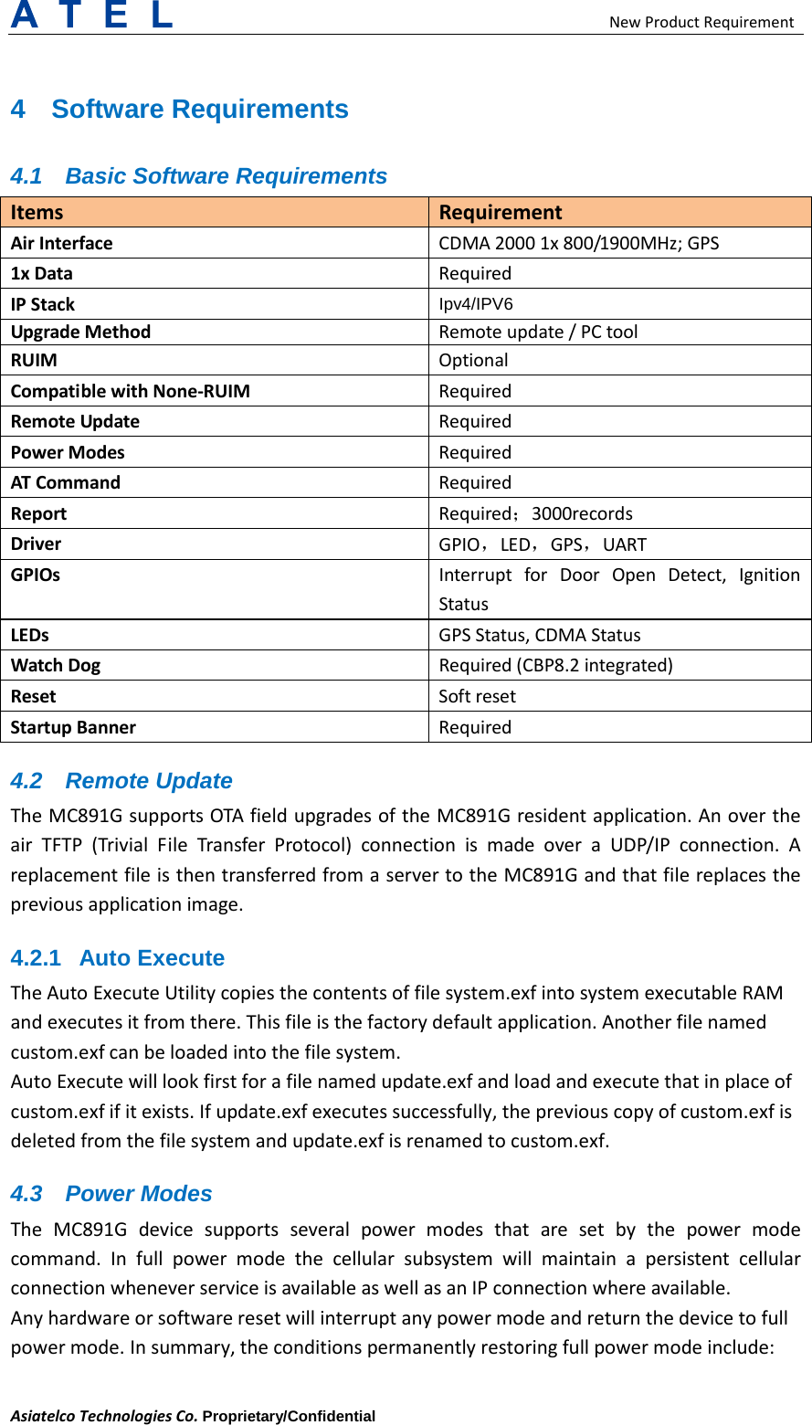  New Product Requirement Asiatelco Technologies Co. Proprietary/Confidential 4  Software Requirements 4.1 Basic Software Requirements Items Requirement Air Interface CDMA 2000 1x 800/1900MHz; GPS 1x Data  Required IP Stack Ipv4/IPV6 Upgrade Method Remote update / PC tool RUIM Optional Compatible with None-RUIM Required Remote Update Required Power Modes Required AT Command Required Report Required；3000records Driver GPIO，LED，GPS，UART GPIOs Interrupt for Door Open Detect, Ignition Status LEDs GPS Status, CDMA Status Watch Dog Required (CBP8.2 integrated) Reset Soft reset Startup Banner Required 4.2 Remote Update The MC891G supports OTA field upgrades of the MC891G resident application. An over the air TFTP (Trivial File Transfer Protocol) connection is made over a UDP/IP connection. A replacement file is then transferred from a server to the MC891G and that file replaces the previous application image. 4.2.1 Auto Execute   The Auto Execute Utility copies the contents of file system.exf into system executable RAM and executes it from there. This file is the factory default application. Another file named custom.exf can be loaded into the file system.   Auto Execute will look first for a file named update.exf and load and execute that in place of custom.exf if it exists. If update.exf executes successfully, the previous copy of custom.exf is deleted from the file system and update.exf is renamed to custom.exf.   4.3 Power Modes The  MC891G device supports several power modes that are set by the power mode command. In full power mode the cellular subsystem will maintain a persistent cellular connection whenever service is available as well as an IP connection where available. Any hardware or software reset will interrupt any power mode and return the device to full power mode. In summary, the conditions permanently restoring full power mode include:   