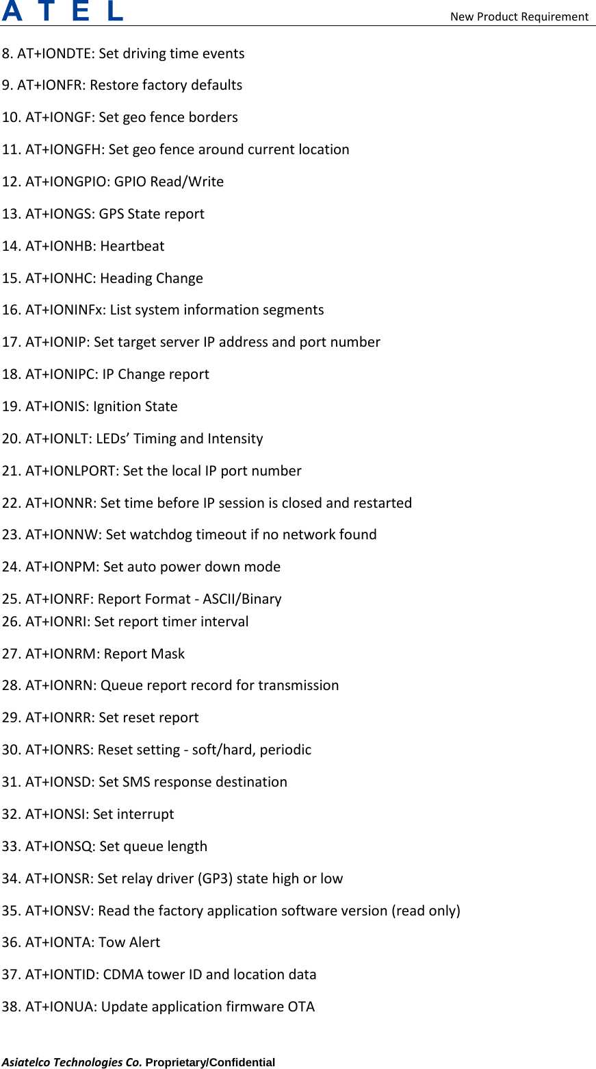                                                    New Product Requirement Asiatelco Technologies Co. Proprietary/Confidential     8. AT+IONDTE: Set driving time events   9. AT+IONFR: Restore factory defaults   10. AT+IONGF: Set geo fence borders   11. AT+IONGFH: Set geo fence around current location   12. AT+IONGPIO: GPIO Read/Write   13. AT+IONGS: GPS State report   14. AT+IONHB: Heartbeat   15. AT+IONHC: Heading Change   16. AT+IONINFx: List system information segments   17. AT+IONIP: Set target server IP address and port number   18. AT+IONIPC: IP Change report   19. AT+IONIS: Ignition State   20. AT+IONLT: LEDs’ Timing and Intensity   21. AT+IONLPORT: Set the local IP port number   22. AT+IONNR: Set time before IP session is closed and restarted   23. AT+IONNW: Set watchdog timeout if no network found   24. AT+IONPM: Set auto power down mode   25. AT+IONRF: Report Format - ASCII/Binary   26. AT+IONRI: Set report timer interval   27. AT+IONRM: Report Mask   28. AT+IONRN: Queue report record for transmission   29. AT+IONRR: Set reset report   30. AT+IONRS: Reset setting - soft/hard, periodic   31. AT+IONSD: Set SMS response destination   32. AT+IONSI: Set interrupt   33. AT+IONSQ: Set queue length   34. AT+IONSR: Set relay driver (GP3) state high or low   35. AT+IONSV: Read the factory application software version (read only)   36. AT+IONTA: Tow Alert   37. AT+IONTID: CDMA tower ID and location data   38. AT+IONUA: Update application firmware OTA   