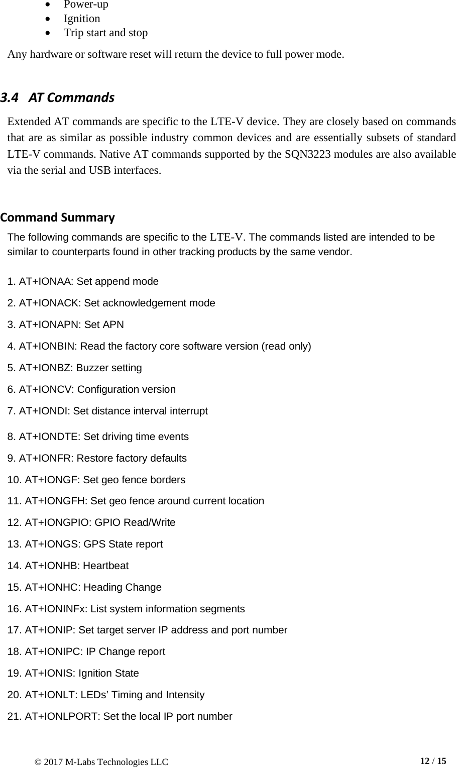 © 2017 M-Labs Technologies LLC  12 / 15   • Power-up • Ignition • Trip start and stop  Any hardware or software reset will return the device to full power mode.  3.4   AT Commands  Extended AT commands are specific to the LTE-V device. They are closely based on commands that are as similar as possible industry common devices and are essentially subsets of standard LTE-V commands. Native AT commands supported by the SQN3223 modules are also available via the serial and USB interfaces.    Command Summary The following commands are specific to the LTE-V. The commands listed are intended to be similar to counterparts found in other tracking products by the same vendor.  1. AT+IONAA: Set append mode  2. AT+IONACK: Set acknowledgement mode  3. AT+IONAPN: Set APN  4. AT+IONBIN: Read the factory core software version (read only)  5. AT+IONBZ: Buzzer setting  6. AT+IONCV: Configuration version  7. AT+IONDI: Set distance interval interrupt  8. AT+IONDTE: Set driving time events  9. AT+IONFR: Restore factory defaults  10. AT+IONGF: Set geo fence borders  11. AT+IONGFH: Set geo fence around current location  12. AT+IONGPIO: GPIO Read/Write  13. AT+IONGS: GPS State report  14. AT+IONHB: Heartbeat  15. AT+IONHC: Heading Change  16. AT+IONINFx: List system information segments  17. AT+IONIP: Set target server IP address and port number  18. AT+IONIPC: IP Change report  19. AT+IONIS: Ignition State  20. AT+IONLT: LEDs’ Timing and Intensity  21. AT+IONLPORT: Set the local IP port number 