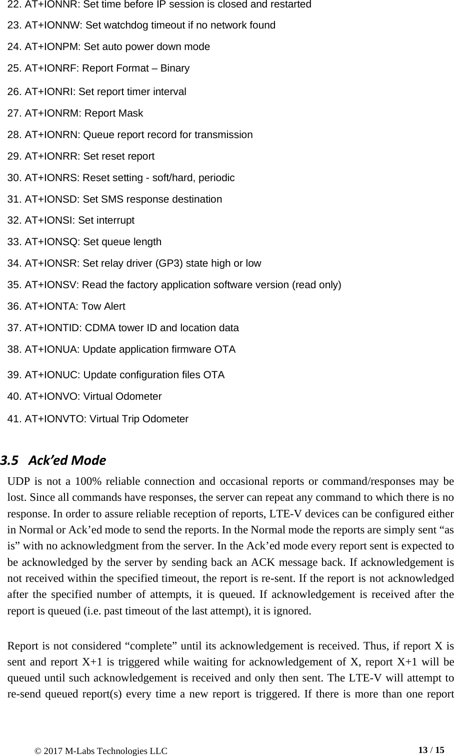 © 2017 M-Labs Technologies LLC  13 / 15    22. AT+IONNR: Set time before IP session is closed and restarted  23. AT+IONNW: Set watchdog timeout if no network found  24. AT+IONPM: Set auto power down mode  25. AT+IONRF: Report Format – Binary  26. AT+IONRI: Set report timer interval  27. AT+IONRM: Report Mask  28. AT+IONRN: Queue report record for transmission  29. AT+IONRR: Set reset report  30. AT+IONRS: Reset setting - soft/hard, periodic  31. AT+IONSD: Set SMS response destination  32. AT+IONSI: Set interrupt  33. AT+IONSQ: Set queue length  34. AT+IONSR: Set relay driver (GP3) state high or low  35. AT+IONSV: Read the factory application software version (read only)  36. AT+IONTA: Tow Alert  37. AT+IONTID: CDMA tower ID and location data  38. AT+IONUA: Update application firmware OTA  39. AT+IONUC: Update configuration files OTA  40. AT+IONVO: Virtual Odometer  41. AT+IONVTO: Virtual Trip Odometer  3.5   Ack’ed Mode UDP is not a 100% reliable connection and occasional reports or command/responses may be lost. Since all commands have responses, the server can repeat any command to which there is no response. In order to assure reliable reception of reports, LTE-V devices can be configured either in Normal or Ack’ed mode to send the reports. In the Normal mode the reports are simply sent “as is” with no acknowledgment from the server. In the Ack’ed mode every report sent is expected to be acknowledged by the server by sending back an ACK message back. If acknowledgement is not received within the specified timeout, the report is re-sent. If the report is not acknowledged after the specified number of attempts, it is queued. If acknowledgement is received after the report is queued (i.e. past timeout of the last attempt), it is ignored.   Report is not considered “complete” until its acknowledgement is received. Thus, if report X is sent and report X+1 is triggered while waiting for acknowledgement of X, report X+1 will be queued until such acknowledgement is received and only then sent. The LTE-V will attempt to re-send queued report(s) every time a new report is triggered. If there is more than one report 