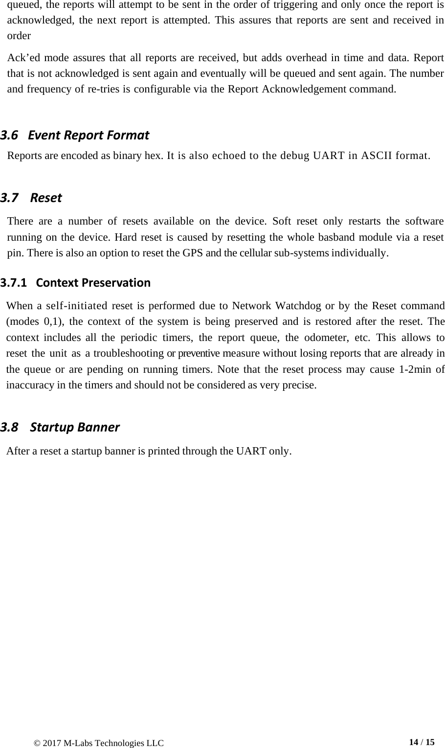 © 2017 M-Labs Technologies LLC  14 / 15   queued, the reports will attempt to be sent in the order of triggering and only once the report is acknowledged, the next report is attempted. This assures that reports are sent and received in order  Ack’ed mode assures that all reports are received, but adds overhead in time and data. Report that is not acknowledged is sent again and eventually will be queued and sent again. The number and frequency of re-tries is configurable via the Report Acknowledgement command.    3.6   Event Report Format Reports are encoded as binary hex. It is also echoed to the debug UART in ASCII format.   3.7    Reset  There are  a  number of resets available on the device.  Soft  reset  only  restarts the software running on the device. Hard reset is caused by resetting the whole basband module via a reset pin. There is also an option to reset the GPS and the cellular sub-systems individually. 3.7.1   Context Preservation  When a self-initiated reset is performed due to Network Watchdog or by the Reset command (modes  0,1),  the context of the system  is  being preserved and is restored after the reset.  The context includes all the periodic timers, the report  queue,  the odometer, etc.  This allows to reset the unit as a troubleshooting or preventive measure without losing reports that are already in the queue or are pending on running timers. Note that the reset process may cause 1-2min of inaccuracy in the timers and should not be considered as very precise.  3.8   Startup Banner  After a reset a startup banner is printed through the UART only.  