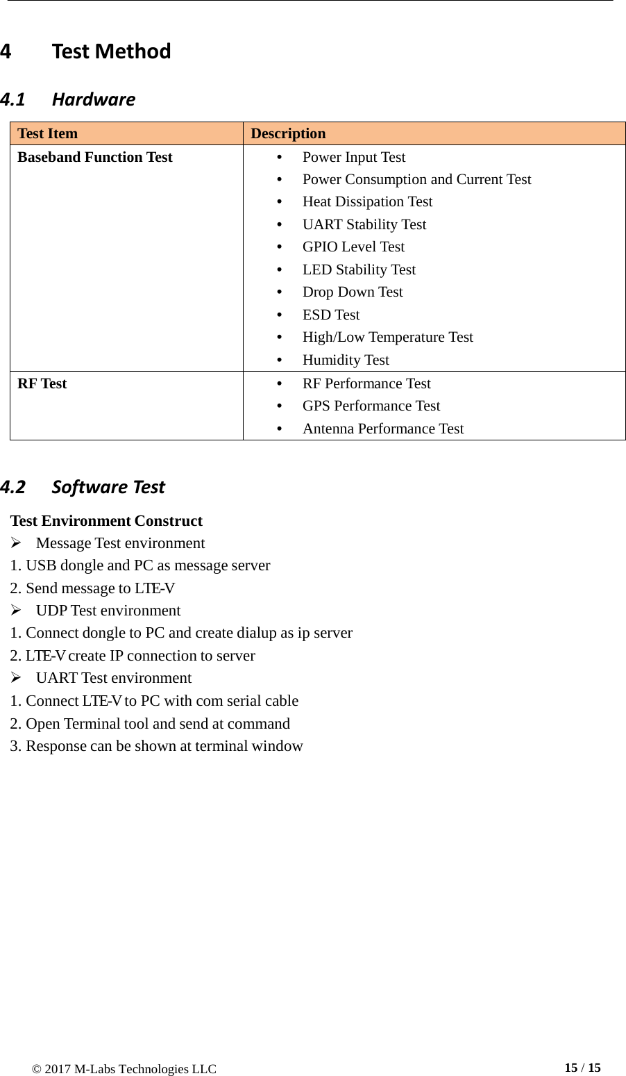 © 2017 M-Labs Technologies LLC  15 / 15      4  Test Method 4.1  Hardware  Test Item Description Baseband Function Test •  Power Input Test •  Power Consumption and Current Test •  Heat Dissipation Test •  UART Stability Test •  GPIO Level Test •  LED Stability Test •  Drop Down Test •  ESD Test •  High/Low Temperature Test •  Humidity Test RF Test •  RF Performance Test •  GPS Performance Test •  Antenna Performance Test  4.2 Software Test  Test Environment Construct    Message Test environment 1. USB dongle and PC as message server 2. Send message to LTE-V    UDP Test environment 1. Connect dongle to PC and create dialup as ip server 2. LTE-V create IP connection to server    UART Test environment 1. Connect LTE-V to PC with com serial cable 2. Open Terminal tool and send at command 3. Response can be shown at terminal window 