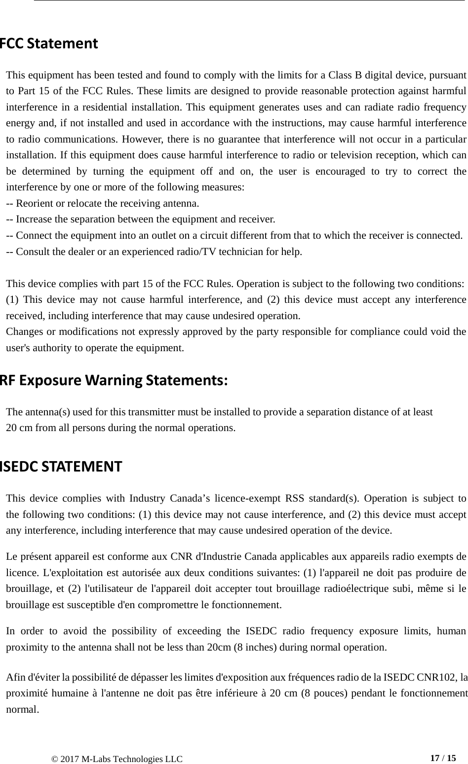 © 2017 M-Labs Technologies LLC  17 / 15      FCC Statement  This equipment has been tested and found to comply with the limits for a Class B digital device, pursuant to Part 15 of the FCC Rules. These limits are designed to provide reasonable protection against harmful interference in a residential installation. This equipment generates uses and can radiate radio frequency energy and, if not installed and used in accordance with the instructions, may cause harmful interference to radio communications. However, there is no guarantee that interference will not occur in a particular installation. If this equipment does cause harmful interference to radio or television reception, which can be determined by turning the equipment off and on, the user is  encouraged  to  try to  correct  the interference by one or more of the following measures: -- Reorient or relocate the receiving antenna. -- Increase the separation between the equipment and receiver. -- Connect the equipment into an outlet on a circuit different from that to which the receiver is connected. -- Consult the dealer or an experienced radio/TV technician for help.   This device complies with part 15 of the FCC Rules. Operation is subject to the following two conditions: (1) This device  may  not  cause  harmful  interference, and (2) this device  must  accept any interference received, including interference that may cause undesired operation. Changes or modifications not expressly approved by the party responsible for compliance could void the user&apos;s authority to operate the equipment. RF Exposure Warning Statements:  The antenna(s) used for this transmitter must be installed to provide a separation distance of at least 20 cm from all persons during the normal operations.  ISEDC STATEMENT  This device  complies  with Industry Canada’s licence-exempt RSS standard(s).  Operation is subject to the following two conditions: (1) this device may not cause interference, and (2) this device must accept any interference, including interference that may cause undesired operation of the device.  Le présent appareil est conforme aux CNR d&apos;Industrie Canada applicables aux appareils radio exempts de licence. L&apos;exploitation est autorisée aux deux conditions suivantes: (1) l&apos;appareil ne doit pas produire de brouillage, et (2) l&apos;utilisateur de l&apos;appareil doit accepter tout brouillage radioélectrique subi, même si le brouillage est susceptible d&apos;en compromettre le fonctionnement.  In order  to  avoid  the possibility of  exceeding  the ISEDC radio  frequency  exposure limits,  human proximity to the antenna shall not be less than 20cm (8 inches) during normal operation.  Afin d&apos;éviter la possibilité de dépasser les limites d&apos;exposition aux fréquences radio de la ISEDC CNR102, la proximité humaine à l&apos;antenne ne doit pas être inférieure à 20 cm (8 pouces) pendant le fonctionnement normal. 