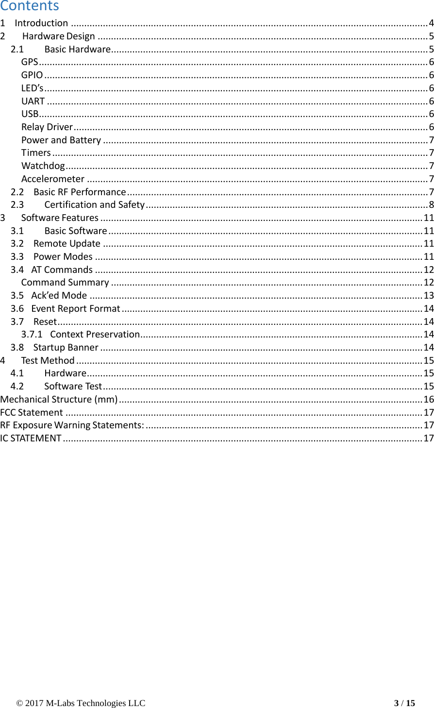 © 2017 M-Labs Technologies LLC 3 / 15    Contents 1    Introduction ...................................................................................................................................... 4 2  Hardware Design ............................................................................................................................ 5 2.1  Basic Hardware....................................................................................................................... 5 GPS .................................................................................................................................................. 6 GPIO ................................................................................................................................................ 6 LED’s ................................................................................................................................................ 6 UART ............................................................................................................................................... 6 USB .................................................................................................................................................. 6 Relay Driver ..................................................................................................................................... 6 Power and Battery .......................................................................................................................... 7 Timers ............................................................................................................................................. 7 Watchdog ........................................................................................................................................ 7 Accelerometer ................................................................................................................................ 7 2.2    Basic RF Performance ................................................................................................................. 7 2.3  Certification and Safety .......................................................................................................... 8 3  Software Features ......................................................................................................................... 11 3.1  Basic Software ...................................................................................................................... 11 3.2    Remote Update ........................................................................................................................ 11 3.3   Power Modes ........................................................................................................................... 11 3.4   AT Commands ........................................................................................................................... 12 Command Summary ..................................................................................................................... 12 3.5   Ack’ed Mode ............................................................................................................................. 13 3.6   Event Report Format ................................................................................................................. 14 3.7    Reset ......................................................................................................................................... 14 3.7.1   Context Preservation .......................................................................................................... 14 3.8   Startup Banner ......................................................................................................................... 14 4  Test Method .................................................................................................................................. 15 4.1  Hardware .............................................................................................................................. 15 4.2 Software Test ........................................................................................................................ 15 Mechanical Structure (mm) .................................................................................................................. 16 FCC Statement ...................................................................................................................................... 17 RF Exposure Warning Statements: ........................................................................................................ 17 IC STATEMENT ....................................................................................................................................... 17  