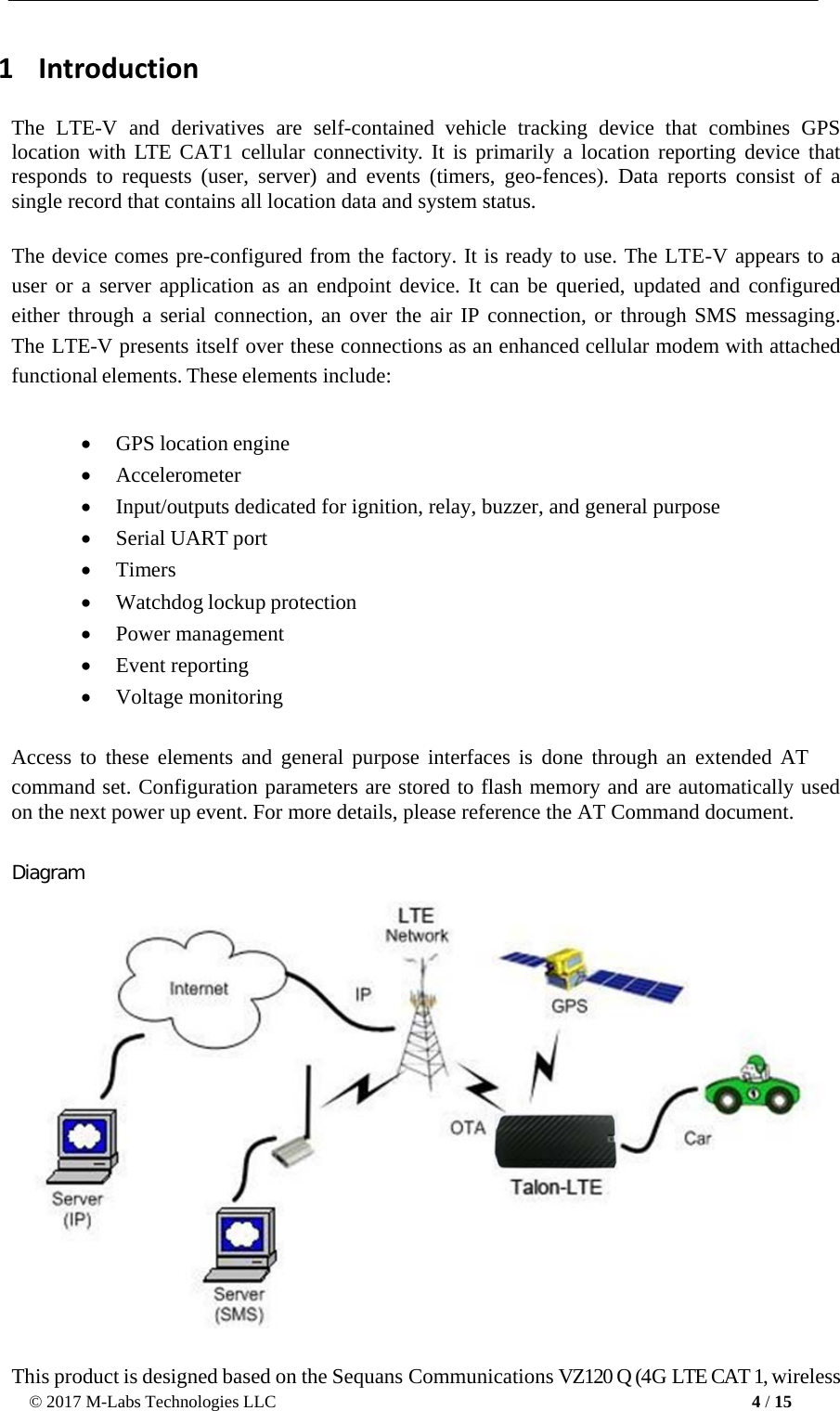 © 2017 M-Labs Technologies LLC 4 / 15      1   Introduction  The  LTE-V  and derivatives are self-contained vehicle tracking  device that  combines  GPS location with LTE CAT1 cellular  connectivity. It is primarily a location reporting device that responds  to requests (user, server) and events (timers, geo-fences). Data reports consist of a single record that contains all location data and system status.   The device comes pre-configured from the factory. It is ready to use. The LTE-V appears to a user or a server application as an endpoint device. It can be queried, updated and configured either through a serial connection, an over the air IP connection, or through SMS messaging. The LTE-V presents itself over these connections as an enhanced cellular modem with attached functional elements. These elements include:  • GPS location engine • Accelerometer  • Input/outputs dedicated for ignition, relay, buzzer, and general purpose  • Serial UART port • Timers • Watchdog lockup protection   • Power management • Event reporting • Voltage monitoring  Access to these elements and general purpose interfaces is  done through an extended AT command set. Configuration parameters are stored to flash memory and are automatically used on the next power up event. For more details, please reference the AT Command document.   Diagram     This product is designed based on the Sequans Communications VZ120 Q (4G LTE CAT 1, wireless 