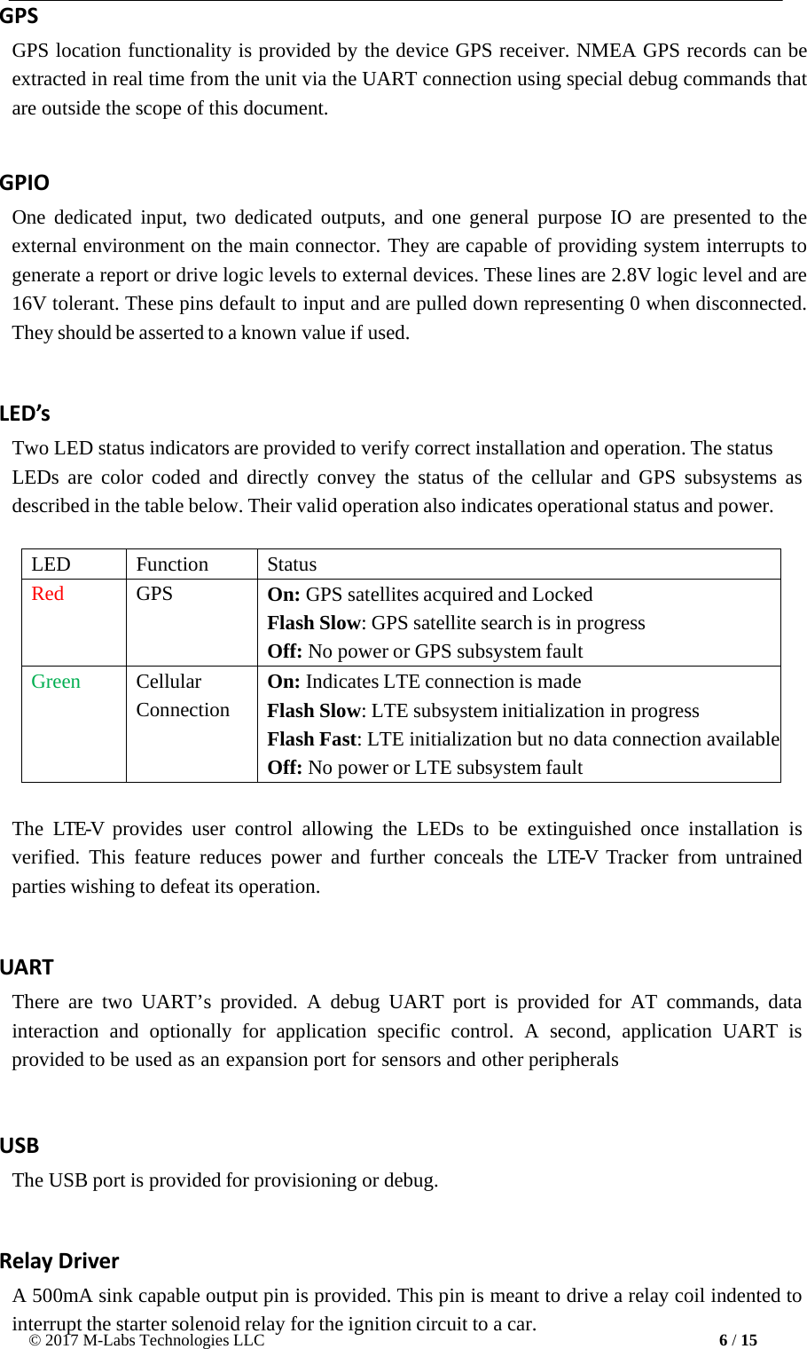 © 2017 M-Labs Technologies LLC 6 / 15     GPS GPS location functionality is provided by the device GPS receiver. NMEA GPS records can be extracted in real time from the unit via the UART connection using special debug commands that are outside the scope of this document.   GPIO One dedicated input, two dedicated outputs, and one general purpose IO are presented to the external environment on the main connector. They are capable of providing system interrupts to generate a report or drive logic levels to external devices. These lines are 2.8V logic level and are 16V tolerant. These pins default to input and are pulled down representing 0 when disconnected. They should be asserted to a known value if used.   LED’s Two LED status indicators are provided to verify correct installation and operation. The status LEDs are color  coded and directly convey  the status of the cellular and GPS subsystems as described in the table below. Their valid operation also indicates operational status and power.   LED Function Status Red GPS On: GPS satellites acquired and Locked Flash Slow: GPS satellite search is in progress Off: No power or GPS subsystem fault Green Cellular Connection On: Indicates LTE connection is made Flash Slow: LTE subsystem initialization in progress Flash Fast: LTE initialization but no data connection available Off: No power or LTE subsystem fault  The  LTE-V  provides user control  allowing  the LEDs to be extinguished once  installation is verified.  This feature reduces  power and  further conceals the LTE-V  Tracker from untrained parties wishing to defeat its operation.  UART There are two UART’s provided. A  debug UART  port  is provided for AT commands, data interaction  and  optionally  for application specific control. A second, application UART is provided to be used as an expansion port for sensors and other peripherals  USB The USB port is provided for provisioning or debug.  Relay Driver A 500mA sink capable output pin is provided. This pin is meant to drive a relay coil indented to interrupt the starter solenoid relay for the ignition circuit to a car. 