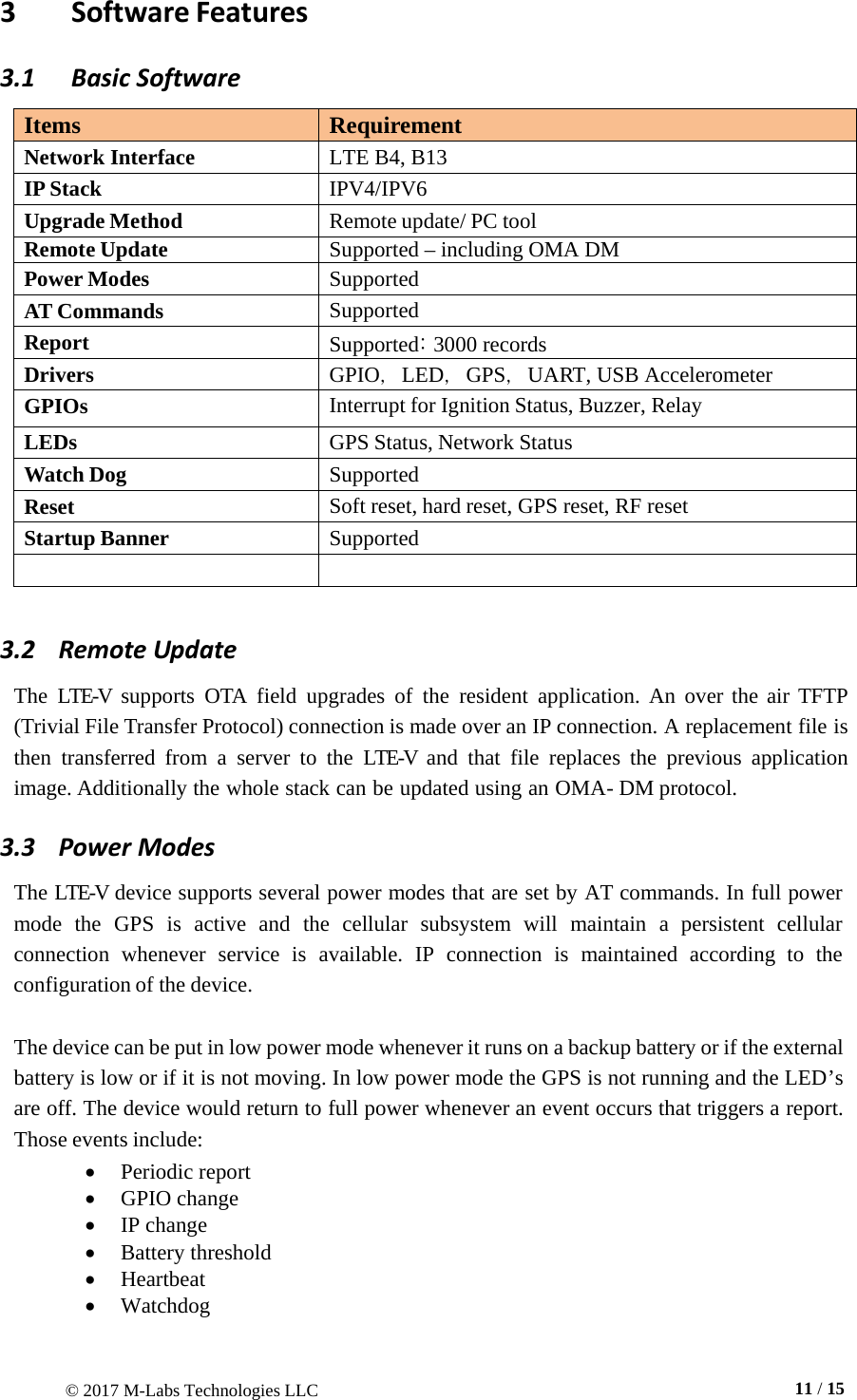 © 2017 M-Labs Technologies LLC  11 / 15    3  Software Features 3.1  Basic Software  Items Requirement Network Interface LTE B4, B13 IP Stack IPV4/IPV6 Upgrade Method Remote update/ PC tool Remote Update Supported – including OMA DM Power Modes Supported AT Commands Supported Report Supported: 3000 records Drivers GPIO，LED，GPS，UART, USB Accelerometer GPIOs Interrupt for Ignition Status, Buzzer, Relay LEDs GPS Status, Network Status Watch Dog Supported   Reset Soft reset, hard reset, GPS reset, RF reset Startup Banner Supported    3.2    Remote Update  The  LTE-V  supports  OTA  field  upgrades of the resident  application.  An over the air TFTP (Trivial File Transfer Protocol) connection is made over an IP connection. A replacement file is then transferred from  a  server to the LTE-V  and that file replaces the previous application image. Additionally the whole stack can be updated using an OMA- DM protocol. 3.3   Power Modes  The LTE-V device supports several power modes that are set by AT commands. In full power mode  the  GPS  is  active  and the cellular subsystem will  maintain a persistent cellular connection  whenever  service is available.  IP  connection is  maintained according to  the configuration of the device.   The device can be put in low power mode whenever it runs on a backup battery or if the external battery is low or if it is not moving. In low power mode the GPS is not running and the LED’s are off. The device would return to full power whenever an event occurs that triggers a report. Those events include: • Periodic report  • GPIO change • IP change • Battery threshold • Heartbeat • Watchdog 