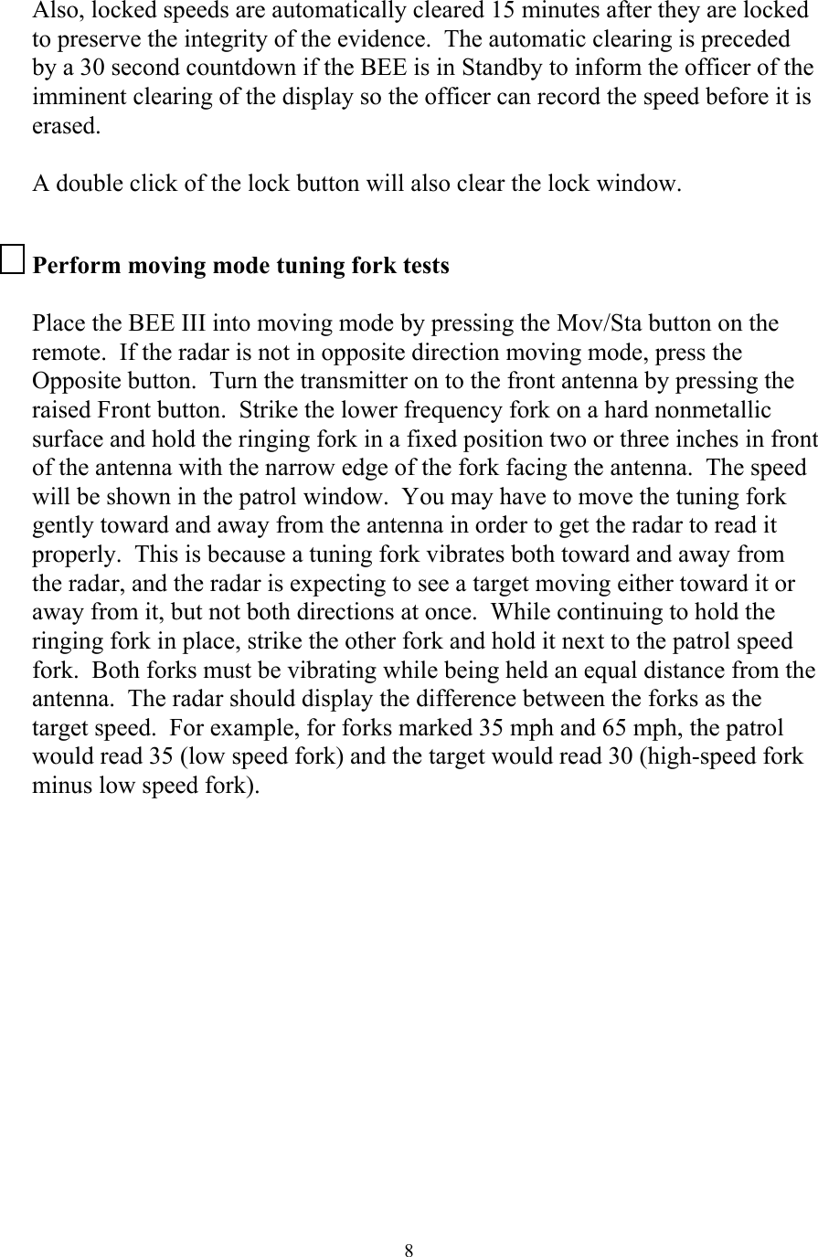  8Also, locked speeds are automatically cleared 15 minutes after they are locked to preserve the integrity of the evidence.  The automatic clearing is preceded by a 30 second countdown if the BEE is in Standby to inform the officer of the imminent clearing of the display so the officer can record the speed before it is erased.   A double click of the lock button will also clear the lock window.  Perform moving mode tuning fork tests  Place the BEE III into moving mode by pressing the Mov/Sta button on the remote.  If the radar is not in opposite direction moving mode, press the Opposite button.  Turn the transmitter on to the front antenna by pressing the raised Front button.  Strike the lower frequency fork on a hard nonmetallic surface and hold the ringing fork in a fixed position two or three inches in front of the antenna with the narrow edge of the fork facing the antenna.  The speed will be shown in the patrol window.  You may have to move the tuning fork gently toward and away from the antenna in order to get the radar to read it properly.  This is because a tuning fork vibrates both toward and away from the radar, and the radar is expecting to see a target moving either toward it or away from it, but not both directions at once.  While continuing to hold the ringing fork in place, strike the other fork and hold it next to the patrol speed fork.  Both forks must be vibrating while being held an equal distance from the antenna.  The radar should display the difference between the forks as the target speed.  For example, for forks marked 35 mph and 65 mph, the patrol would read 35 (low speed fork) and the target would read 30 (high-speed fork minus low speed fork).   
