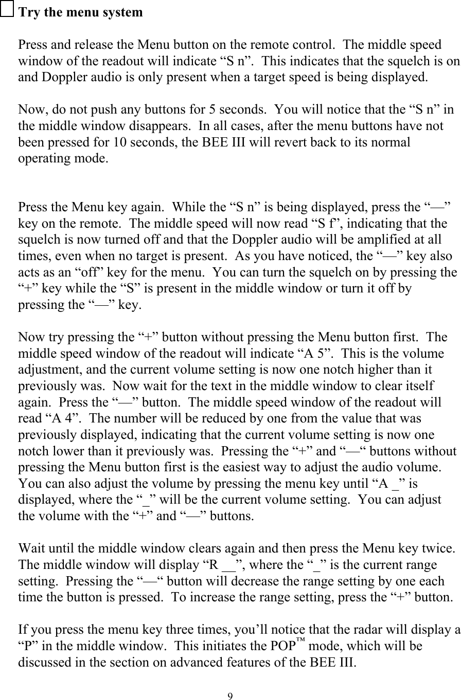  9Try the menu system  Press and release the Menu button on the remote control.  The middle speed window of the readout will indicate “S n”.  This indicates that the squelch is on and Doppler audio is only present when a target speed is being displayed.    Now, do not push any buttons for 5 seconds.  You will notice that the “S n” in the middle window disappears.  In all cases, after the menu buttons have not been pressed for 10 seconds, the BEE III will revert back to its normal operating mode.   Press the Menu key again.  While the “S n” is being displayed, press the “—” key on the remote.  The middle speed will now read “S f”, indicating that the squelch is now turned off and that the Doppler audio will be amplified at all times, even when no target is present.  As you have noticed, the “—” key also acts as an “off” key for the menu.  You can turn the squelch on by pressing the “+” key while the “S” is present in the middle window or turn it off by pressing the “—” key.  Now try pressing the “+” button without pressing the Menu button first.  The middle speed window of the readout will indicate “A 5”.  This is the volume adjustment, and the current volume setting is now one notch higher than it previously was.  Now wait for the text in the middle window to clear itself again.  Press the “—” button.  The middle speed window of the readout will read “A 4”.  The number will be reduced by one from the value that was previously displayed, indicating that the current volume setting is now one notch lower than it previously was.  Pressing the “+” and “—“ buttons without pressing the Menu button first is the easiest way to adjust the audio volume.  You can also adjust the volume by pressing the menu key until “A _” is displayed, where the “_” will be the current volume setting.  You can adjust the volume with the “+” and “—” buttons.  Wait until the middle window clears again and then press the Menu key twice.  The middle window will display “R __”, where the “_” is the current range setting.  Pressing the “—“ button will decrease the range setting by one each time the button is pressed.  To increase the range setting, press the “+” button.    If you press the menu key three times, you’ll notice that the radar will display a “P” in the middle window.  This initiates the POP™ mode, which will be discussed in the section on advanced features of the BEE III. 