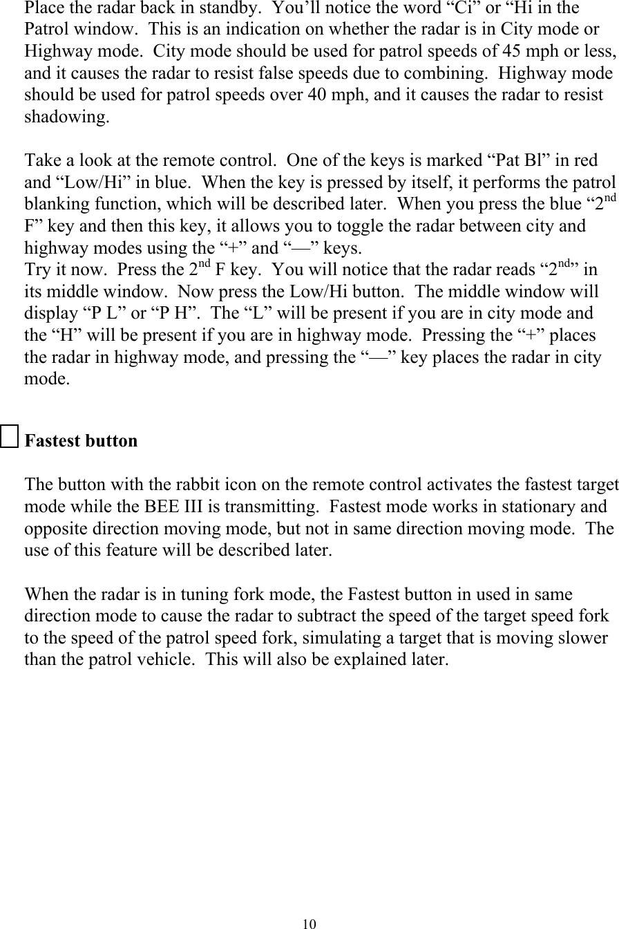 10 Place the radar back in standby.  You’ll notice the word “Ci” or “Hi in the Patrol window.  This is an indication on whether the radar is in City mode or Highway mode.  City mode should be used for patrol speeds of 45 mph or less, and it causes the radar to resist false speeds due to combining.  Highway mode should be used for patrol speeds over 40 mph, and it causes the radar to resist shadowing.    Take a look at the remote control.  One of the keys is marked “Pat Bl” in red and “Low/Hi” in blue.  When the key is pressed by itself, it performs the patrol blanking function, which will be described later.  When you press the blue “2nd F” key and then this key, it allows you to toggle the radar between city and highway modes using the “+” and “—” keys. Try it now.  Press the 2nd F key.  You will notice that the radar reads “2nd” in its middle window.  Now press the Low/Hi button.  The middle window will display “P L” or “P H”.  The “L” will be present if you are in city mode and the “H” will be present if you are in highway mode.  Pressing the “+” places the radar in highway mode, and pressing the “—” key places the radar in city mode.  Fastest button  The button with the rabbit icon on the remote control activates the fastest target mode while the BEE III is transmitting.  Fastest mode works in stationary and opposite direction moving mode, but not in same direction moving mode.  The use of this feature will be described later.  When the radar is in tuning fork mode, the Fastest button in used in same direction mode to cause the radar to subtract the speed of the target speed fork to the speed of the patrol speed fork, simulating a target that is moving slower than the patrol vehicle.  This will also be explained later.  