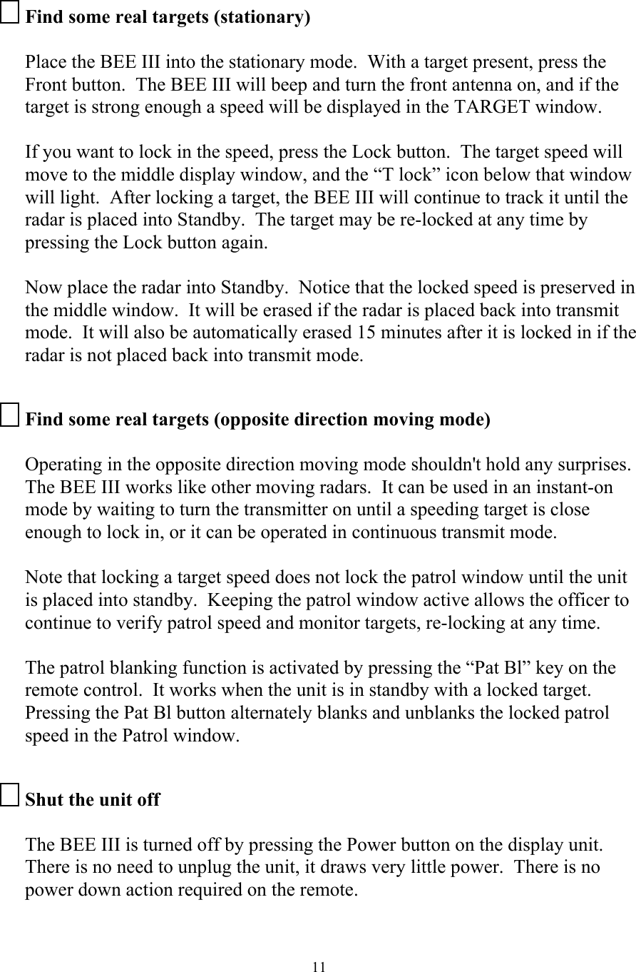  11Find some real targets (stationary)  Place the BEE III into the stationary mode.  With a target present, press the Front button.  The BEE III will beep and turn the front antenna on, and if the target is strong enough a speed will be displayed in the TARGET window.    If you want to lock in the speed, press the Lock button.  The target speed will move to the middle display window, and the “T lock” icon below that window will light.  After locking a target, the BEE III will continue to track it until the radar is placed into Standby.  The target may be re-locked at any time by pressing the Lock button again.    Now place the radar into Standby.  Notice that the locked speed is preserved in the middle window.  It will be erased if the radar is placed back into transmit mode.  It will also be automatically erased 15 minutes after it is locked in if the radar is not placed back into transmit mode.  Find some real targets (opposite direction moving mode)  Operating in the opposite direction moving mode shouldn&apos;t hold any surprises.  The BEE III works like other moving radars.  It can be used in an instant-on mode by waiting to turn the transmitter on until a speeding target is close enough to lock in, or it can be operated in continuous transmit mode.   Note that locking a target speed does not lock the patrol window until the unit is placed into standby.  Keeping the patrol window active allows the officer to continue to verify patrol speed and monitor targets, re-locking at any time.    The patrol blanking function is activated by pressing the “Pat Bl” key on the remote control.  It works when the unit is in standby with a locked target.  Pressing the Pat Bl button alternately blanks and unblanks the locked patrol speed in the Patrol window.  Shut the unit off  The BEE III is turned off by pressing the Power button on the display unit.  There is no need to unplug the unit, it draws very little power.  There is no power down action required on the remote.  