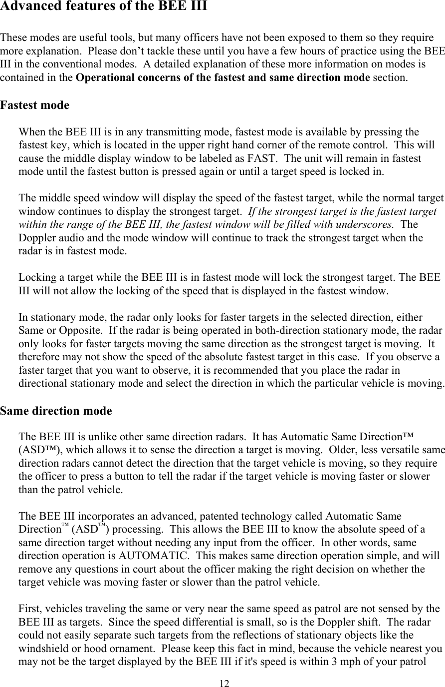  12Advanced features of the BEE III  These modes are useful tools, but many officers have not been exposed to them so they require more explanation.  Please don’t tackle these until you have a few hours of practice using the BEE III in the conventional modes.  A detailed explanation of these more information on modes is contained in the Operational concerns of the fastest and same direction mode section.  Fastest mode  When the BEE III is in any transmitting mode, fastest mode is available by pressing the fastest key, which is located in the upper right hand corner of the remote control.  This will cause the middle display window to be labeled as FAST.  The unit will remain in fastest mode until the fastest button is pressed again or until a target speed is locked in.  The middle speed window will display the speed of the fastest target, while the normal target window continues to display the strongest target.  If the strongest target is the fastest target within the range of the BEE III, the fastest window will be filled with underscores.  The Doppler audio and the mode window will continue to track the strongest target when the radar is in fastest mode.  Locking a target while the BEE III is in fastest mode will lock the strongest target. The BEE III will not allow the locking of the speed that is displayed in the fastest window.  In stationary mode, the radar only looks for faster targets in the selected direction, either Same or Opposite.  If the radar is being operated in both-direction stationary mode, the radar only looks for faster targets moving the same direction as the strongest target is moving.  It therefore may not show the speed of the absolute fastest target in this case.  If you observe a faster target that you want to observe, it is recommended that you place the radar in directional stationary mode and select the direction in which the particular vehicle is moving.  Same direction mode  The BEE III is unlike other same direction radars.  It has Automatic Same Direction™ (ASD™), which allows it to sense the direction a target is moving.  Older, less versatile same direction radars cannot detect the direction that the target vehicle is moving, so they require the officer to press a button to tell the radar if the target vehicle is moving faster or slower than the patrol vehicle.    The BEE III incorporates an advanced, patented technology called Automatic Same Direction™ (ASD™) processing.  This allows the BEE III to know the absolute speed of a same direction target without needing any input from the officer.  In other words, same direction operation is AUTOMATIC.  This makes same direction operation simple, and will remove any questions in court about the officer making the right decision on whether the target vehicle was moving faster or slower than the patrol vehicle.  First, vehicles traveling the same or very near the same speed as patrol are not sensed by the BEE III as targets.  Since the speed differential is small, so is the Doppler shift.  The radar could not easily separate such targets from the reflections of stationary objects like the windshield or hood ornament.  Please keep this fact in mind, because the vehicle nearest you may not be the target displayed by the BEE III if it&apos;s speed is within 3 mph of your patrol 