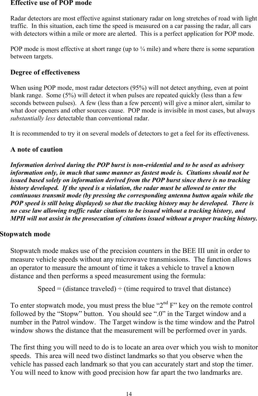  14Effective use of POP mode  Radar detectors are most effective against stationary radar on long stretches of road with light traffic.  In this situation, each time the speed is measured on a car passing the radar, all cars with detectors within a mile or more are alerted.  This is a perfect application for POP mode.  POP mode is most effective at short range (up to ¼ mile) and where there is some separation between targets.    Degree of effectiveness  When using POP mode, most radar detectors (95%) will not detect anything, even at point blank range.  Some (5%) will detect it when pulses are repeated quickly (less than a few seconds between pulses).  A few (less than a few percent) will give a minor alert, similar to what door openers and other sources cause.  POP mode is invisible in most cases, but always substantially less detectable than conventional radar.    It is recommended to try it on several models of detectors to get a feel for its effectiveness.  A note of caution  Information derived during the POP burst is non-evidential and to be used as advisory information only, in much that same manner as fastest mode is.  Citations should not be issued based solely on information derived from the POP burst since there is no tracking history developed.  If the speed is a violation, the radar must be allowed to enter the continuous transmit mode (by pressing the corresponding antenna button again while the POP speed is still being displayed) so that the tracking history may be developed.  There is no case law allowing traffic radar citations to be issued without a tracking history, and MPH will not assist in the prosecution of citations issued without a proper tracking history.  Stopwatch mode  Stopwatch mode makes use of the precision counters in the BEE III unit in order to measure vehicle speeds without any microwave transmissions.  The function allows an operator to measure the amount of time it takes a vehicle to travel a known distance and then performs a speed measurement using the formula:  Speed = (distance traveled) ÷ (time required to travel that distance)  To enter stopwatch mode, you must press the blue “2nd F” key on the remote control followed by the “Stopw” button.  You should see “.0” in the Target window and a number in the Patrol window.  The Target window is the time window and the Patrol window shows the distance that the measurement will be performed over in yards.    The first thing you will need to do is to locate an area over which you wish to monitor speeds.  This area will need two distinct landmarks so that you observe when the vehicle has passed each landmark so that you can accurately start and stop the timer.  You will need to know with good precision how far apart the two landmarks are.    