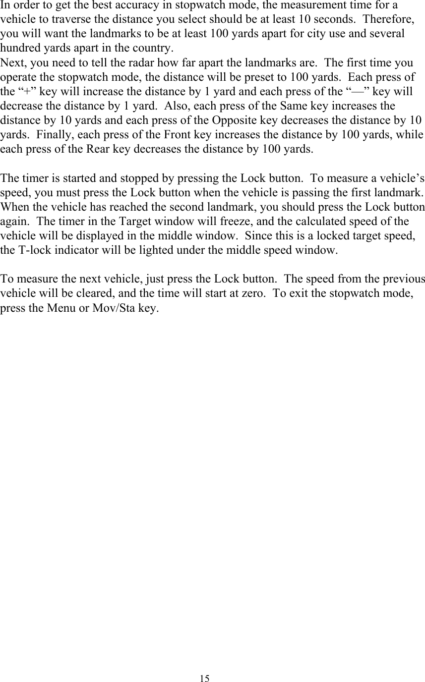  15In order to get the best accuracy in stopwatch mode, the measurement time for a vehicle to traverse the distance you select should be at least 10 seconds.  Therefore, you will want the landmarks to be at least 100 yards apart for city use and several hundred yards apart in the country.   Next, you need to tell the radar how far apart the landmarks are.  The first time you operate the stopwatch mode, the distance will be preset to 100 yards.  Each press of the “+” key will increase the distance by 1 yard and each press of the “—” key will decrease the distance by 1 yard.  Also, each press of the Same key increases the distance by 10 yards and each press of the Opposite key decreases the distance by 10 yards.  Finally, each press of the Front key increases the distance by 100 yards, while each press of the Rear key decreases the distance by 100 yards.  The timer is started and stopped by pressing the Lock button.  To measure a vehicle’s speed, you must press the Lock button when the vehicle is passing the first landmark.  When the vehicle has reached the second landmark, you should press the Lock button again.  The timer in the Target window will freeze, and the calculated speed of the vehicle will be displayed in the middle window.  Since this is a locked target speed, the T-lock indicator will be lighted under the middle speed window.  To measure the next vehicle, just press the Lock button.  The speed from the previous vehicle will be cleared, and the time will start at zero.  To exit the stopwatch mode, press the Menu or Mov/Sta key.  