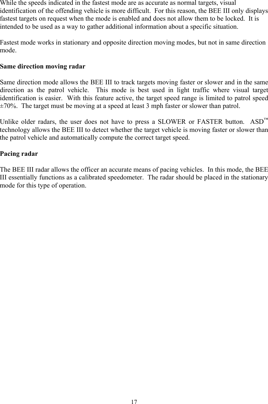  17 While the speeds indicated in the fastest mode are as accurate as normal targets, visual identification of the offending vehicle is more difficult.  For this reason, the BEE III only displays fastest targets on request when the mode is enabled and does not allow them to be locked.  It is intended to be used as a way to gather additional information about a specific situation.   Fastest mode works in stationary and opposite direction moving modes, but not in same direction mode.  Same direction moving radar  Same direction mode allows the BEE III to track targets moving faster or slower and in the same direction as the patrol vehicle.  This mode is best used in light traffic where visual target identification is easier.  With this feature active, the target speed range is limited to patrol speed ±70%.  The target must be moving at a speed at least 3 mph faster or slower than patrol.  Unlike older radars, the user does not have to press a SLOWER or FASTER button.  ASD™ technology allows the BEE III to detect whether the target vehicle is moving faster or slower than the patrol vehicle and automatically compute the correct target speed.  Pacing radar  The BEE III radar allows the officer an accurate means of pacing vehicles.  In this mode, the BEE III essentially functions as a calibrated speedometer.  The radar should be placed in the stationary mode for this type of operation.  