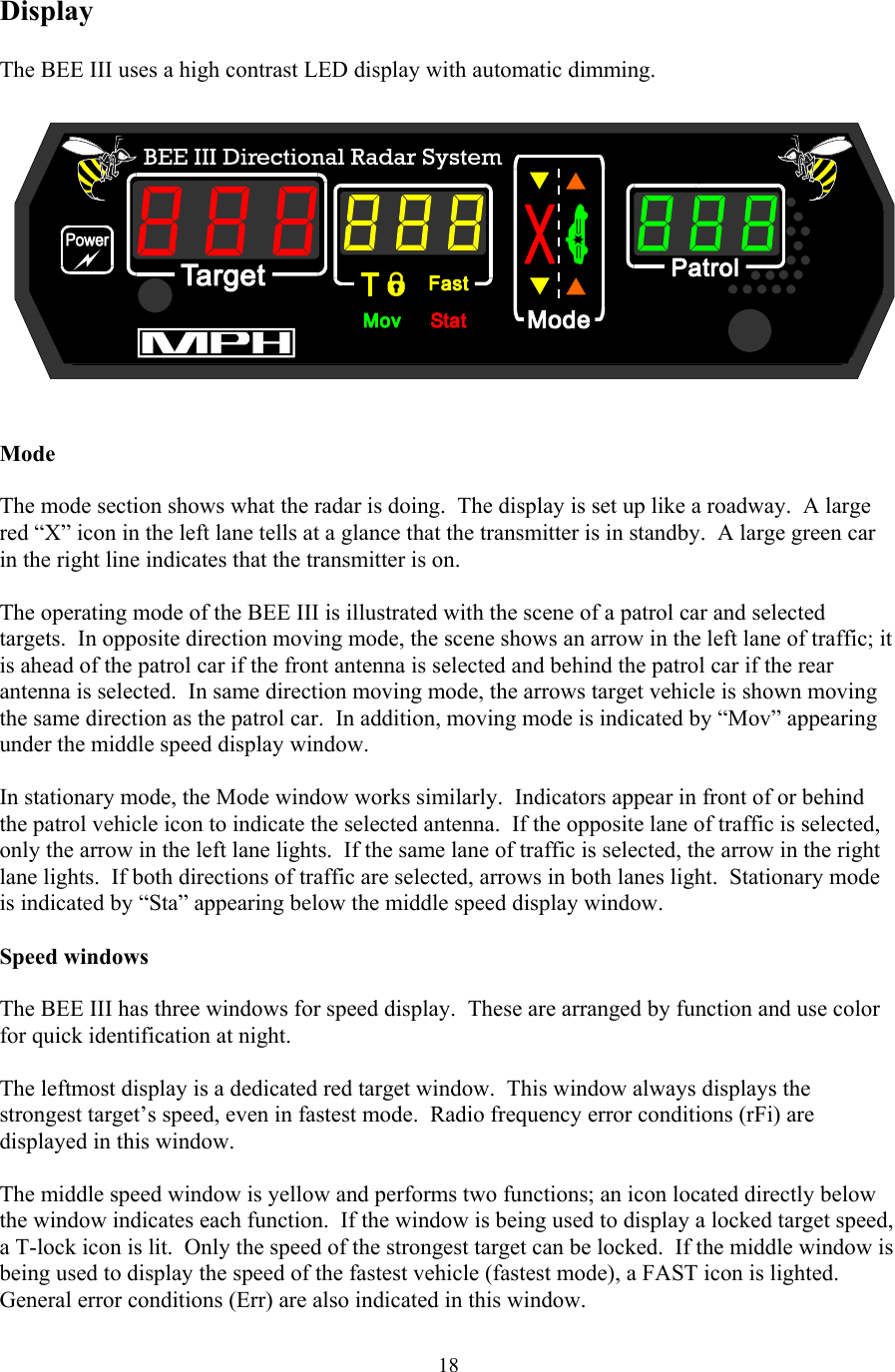  18Display  The BEE III uses a high contrast LED display with automatic dimming.     Mode  The mode section shows what the radar is doing.  The display is set up like a roadway.  A large red “X” icon in the left lane tells at a glance that the transmitter is in standby.  A large green car in the right line indicates that the transmitter is on.    The operating mode of the BEE III is illustrated with the scene of a patrol car and selected targets.  In opposite direction moving mode, the scene shows an arrow in the left lane of traffic; it is ahead of the patrol car if the front antenna is selected and behind the patrol car if the rear antenna is selected.  In same direction moving mode, the arrows target vehicle is shown moving the same direction as the patrol car.  In addition, moving mode is indicated by “Mov” appearing under the middle speed display window.  In stationary mode, the Mode window works similarly.  Indicators appear in front of or behind the patrol vehicle icon to indicate the selected antenna.  If the opposite lane of traffic is selected, only the arrow in the left lane lights.  If the same lane of traffic is selected, the arrow in the right lane lights.  If both directions of traffic are selected, arrows in both lanes light.  Stationary mode is indicated by “Sta” appearing below the middle speed display window.  Speed windows  The BEE III has three windows for speed display.  These are arranged by function and use color for quick identification at night.    The leftmost display is a dedicated red target window.  This window always displays the strongest target’s speed, even in fastest mode.  Radio frequency error conditions (rFi) are displayed in this window.    The middle speed window is yellow and performs two functions; an icon located directly below the window indicates each function.  If the window is being used to display a locked target speed, a T-lock icon is lit.  Only the speed of the strongest target can be locked.  If the middle window is being used to display the speed of the fastest vehicle (fastest mode), a FAST icon is lighted.  General error conditions (Err) are also indicated in this window.  