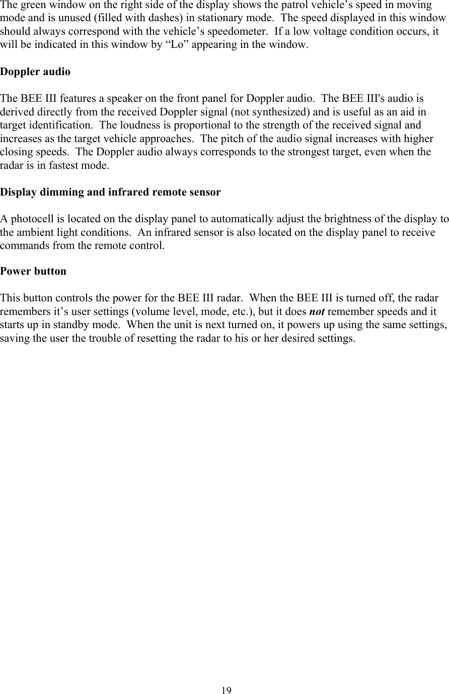  19The green window on the right side of the display shows the patrol vehicle’s speed in moving mode and is unused (filled with dashes) in stationary mode.  The speed displayed in this window should always correspond with the vehicle’s speedometer.  If a low voltage condition occurs, it will be indicated in this window by “Lo” appearing in the window.  Doppler audio  The BEE III features a speaker on the front panel for Doppler audio.  The BEE III&apos;s audio is derived directly from the received Doppler signal (not synthesized) and is useful as an aid in target identification.  The loudness is proportional to the strength of the received signal and increases as the target vehicle approaches.  The pitch of the audio signal increases with higher closing speeds.  The Doppler audio always corresponds to the strongest target, even when the radar is in fastest mode.  Display dimming and infrared remote sensor  A photocell is located on the display panel to automatically adjust the brightness of the display to the ambient light conditions.  An infrared sensor is also located on the display panel to receive commands from the remote control.  Power button  This button controls the power for the BEE III radar.  When the BEE III is turned off, the radar remembers it’s user settings (volume level, mode, etc.), but it does not remember speeds and it starts up in standby mode.  When the unit is next turned on, it powers up using the same settings, saving the user the trouble of resetting the radar to his or her desired settings.  