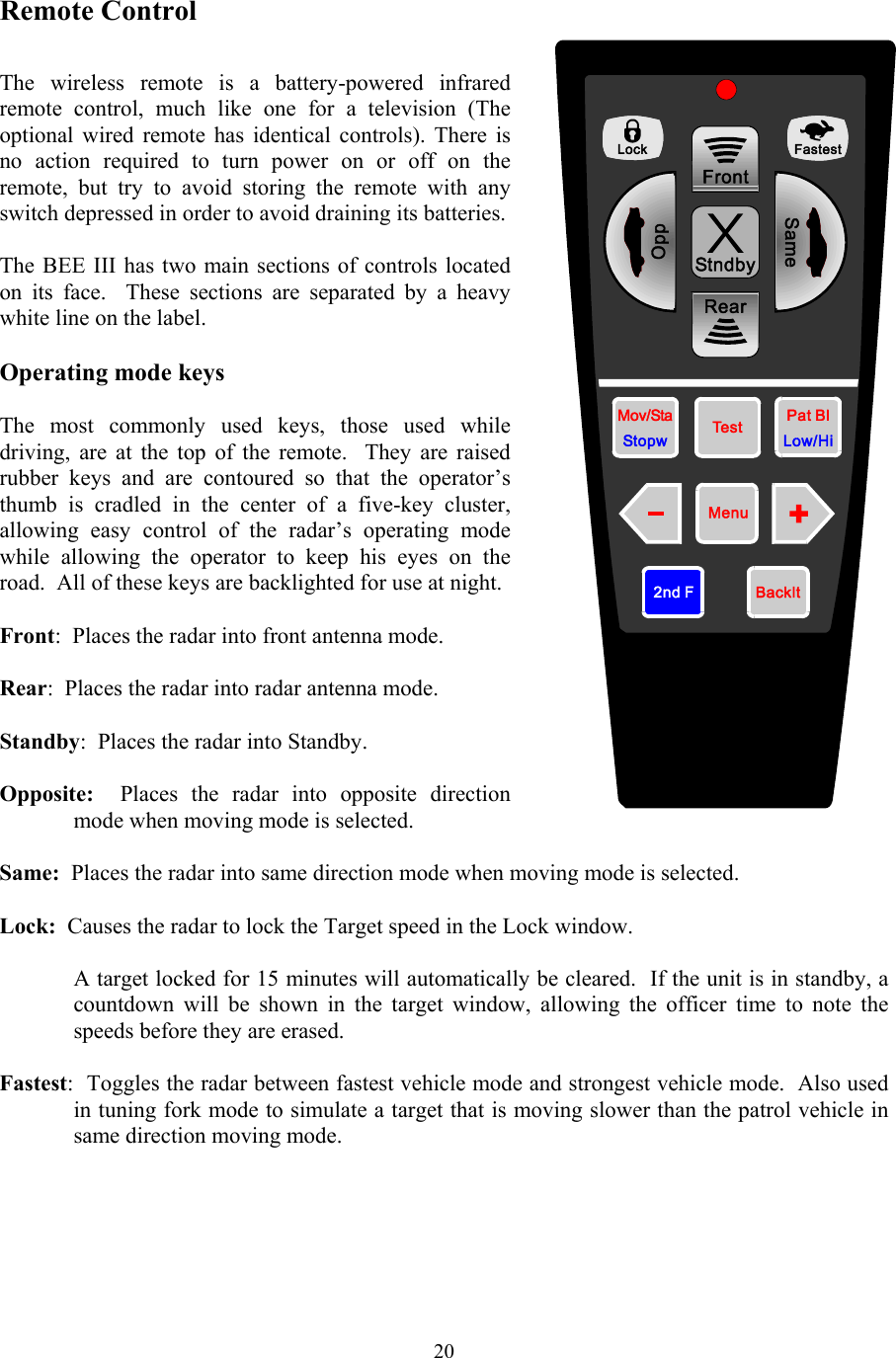  20Remote Control  The wireless remote is a battery-powered infrared remote control, much like one for a television (The optional wired remote has identical controls). There is no action required to turn power on or off on the remote, but try to avoid storing the remote with any switch depressed in order to avoid draining its batteries.  The BEE III has two main sections of controls located on its face.  These sections are separated by a heavy white line on the label.    Operating mode keys  The most commonly used keys, those used while driving, are at the top of the remote.  They are raised rubber keys and are contoured so that the operator’s thumb is cradled in the center of a five-key cluster, allowing easy control of the radar’s operating mode while allowing the operator to keep his eyes on the road.  All of these keys are backlighted for use at night.  Front:  Places the radar into front antenna mode.  Rear:  Places the radar into radar antenna mode.  Standby:  Places the radar into Standby.  Opposite:  Places the radar into opposite direction mode when moving mode is selected.  Same:  Places the radar into same direction mode when moving mode is selected.  Lock:  Causes the radar to lock the Target speed in the Lock window.    A target locked for 15 minutes will automatically be cleared.  If the unit is in standby, a countdown will be shown in the target window, allowing the officer time to note the speeds before they are erased.  Fastest:  Toggles the radar between fastest vehicle mode and strongest vehicle mode.  Also used in tuning fork mode to simulate a target that is moving slower than the patrol vehicle in same direction moving mode. 