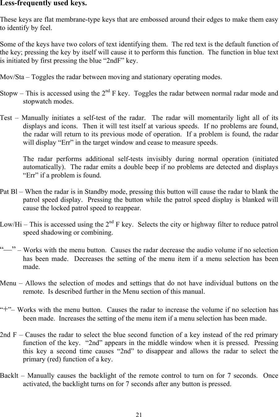  21 Less-frequently used keys.  These keys are flat membrane-type keys that are embossed around their edges to make them easy to identify by feel.    Some of the keys have two colors of text identifying them.  The red text is the default function of the key; pressing the key by itself will cause it to perform this function.  The function in blue text is initiated by first pressing the blue “2ndF” key.  Mov/Sta – Toggles the radar between moving and stationary operating modes.  Stopw – This is accessed using the 2nd F key.  Toggles the radar between normal radar mode and stopwatch modes.  Test – Manually initiates a self-test of the radar.  The radar will momentarily light all of its displays and icons.  Then it will test itself at various speeds.  If no problems are found, the radar will return to its previous mode of operation.  If a problem is found, the radar will display “Err” in the target window and cease to measure speeds.    The radar performs additional self-tests invisibly during normal operation (initiated automatically).  The radar emits a double beep if no problems are detected and displays “Err” if a problem is found.  Pat Bl – When the radar is in Standby mode, pressing this button will cause the radar to blank the patrol speed display.  Pressing the button while the patrol speed display is blanked will cause the locked patrol speed to reappear.  Low/Hi – This is accessed using the 2nd F key.  Selects the city or highway filter to reduce patrol speed shadowing or combining.  “—” – Works with the menu button.  Causes the radar decrease the audio volume if no selection has been made.  Decreases the setting of the menu item if a menu selection has been made.  Menu – Allows the selection of modes and settings that do not have individual buttons on the remote.  Is described further in the Menu section of this manual.  “+”– Works with the menu button.  Causes the radar to increase the volume if no selection has been made.  Increases the setting of the menu item if a menu selection has been made.  2nd F – Causes the radar to select the blue second function of a key instead of the red primary function of the key.  “2nd” appears in the middle window when it is pressed.  Pressing this key a second time causes “2nd” to disappear and allows the radar to select the primary (red) function of a key.  Backlt – Manually causes the backlight of the remote control to turn on for 7 seconds.  Once activated, the backlight turns on for 7 seconds after any button is pressed. 