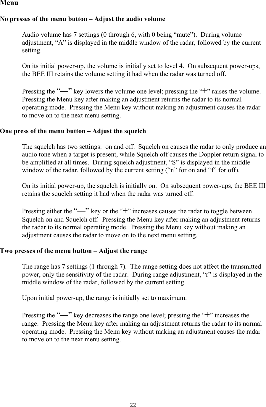  22Menu  No presses of the menu button – Adjust the audio volume  Audio volume has 7 settings (0 through 6, with 0 being “mute”).  During volume adjustment, “A” is displayed in the middle window of the radar, followed by the current setting.  On its initial power-up, the volume is initially set to level 4.  On subsequent power-ups, the BEE III retains the volume setting it had when the radar was turned off.  Pressing the “—” key lowers the volume one level; pressing the “+” raises the volume.  Pressing the Menu key after making an adjustment returns the radar to its normal operating mode.  Pressing the Menu key without making an adjustment causes the radar to move on to the next menu setting.  One press of the menu button – Adjust the squelch  The squelch has two settings:  on and off.  Squelch on causes the radar to only produce an audio tone when a target is present, while Squelch off causes the Doppler return signal to be amplified at all times.  During squelch adjustment, “S” is displayed in the middle window of the radar, followed by the current setting (“n” for on and “f” for off).    On its initial power-up, the squelch is initially on.  On subsequent power-ups, the BEE III retains the squelch setting it had when the radar was turned off.  Pressing either the “—” key or the “+” increases causes the radar to toggle between Squelch on and Squelch off.  Pressing the Menu key after making an adjustment returns the radar to its normal operating mode.  Pressing the Menu key without making an adjustment causes the radar to move on to the next menu setting.  Two presses of the menu button – Adjust the range  The range has 7 settings (1 through 7).  The range setting does not affect the transmitted power, only the sensitivity of the radar.  During range adjustment, “r” is displayed in the middle window of the radar, followed by the current setting.    Upon initial power-up, the range is initially set to maximum.    Pressing the “—” key decreases the range one level; pressing the “+” increases the range.  Pressing the Menu key after making an adjustment returns the radar to its normal operating mode.  Pressing the Menu key without making an adjustment causes the radar to move on to the next menu setting.   