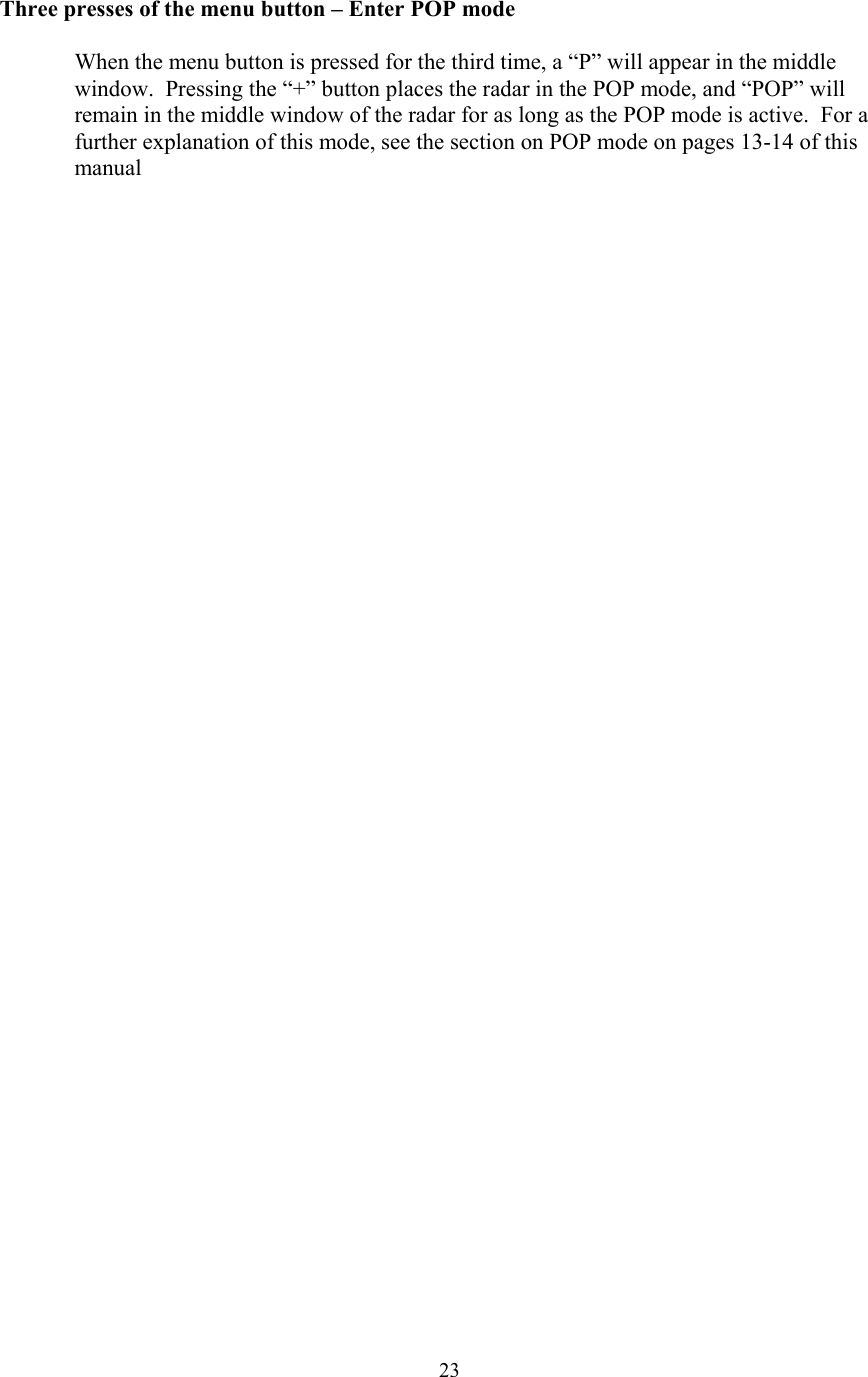  23Three presses of the menu button – Enter POP mode  When the menu button is pressed for the third time, a “P” will appear in the middle window.  Pressing the “+” button places the radar in the POP mode, and “POP” will remain in the middle window of the radar for as long as the POP mode is active.  For a further explanation of this mode, see the section on POP mode on pages 13-14 of this manual  