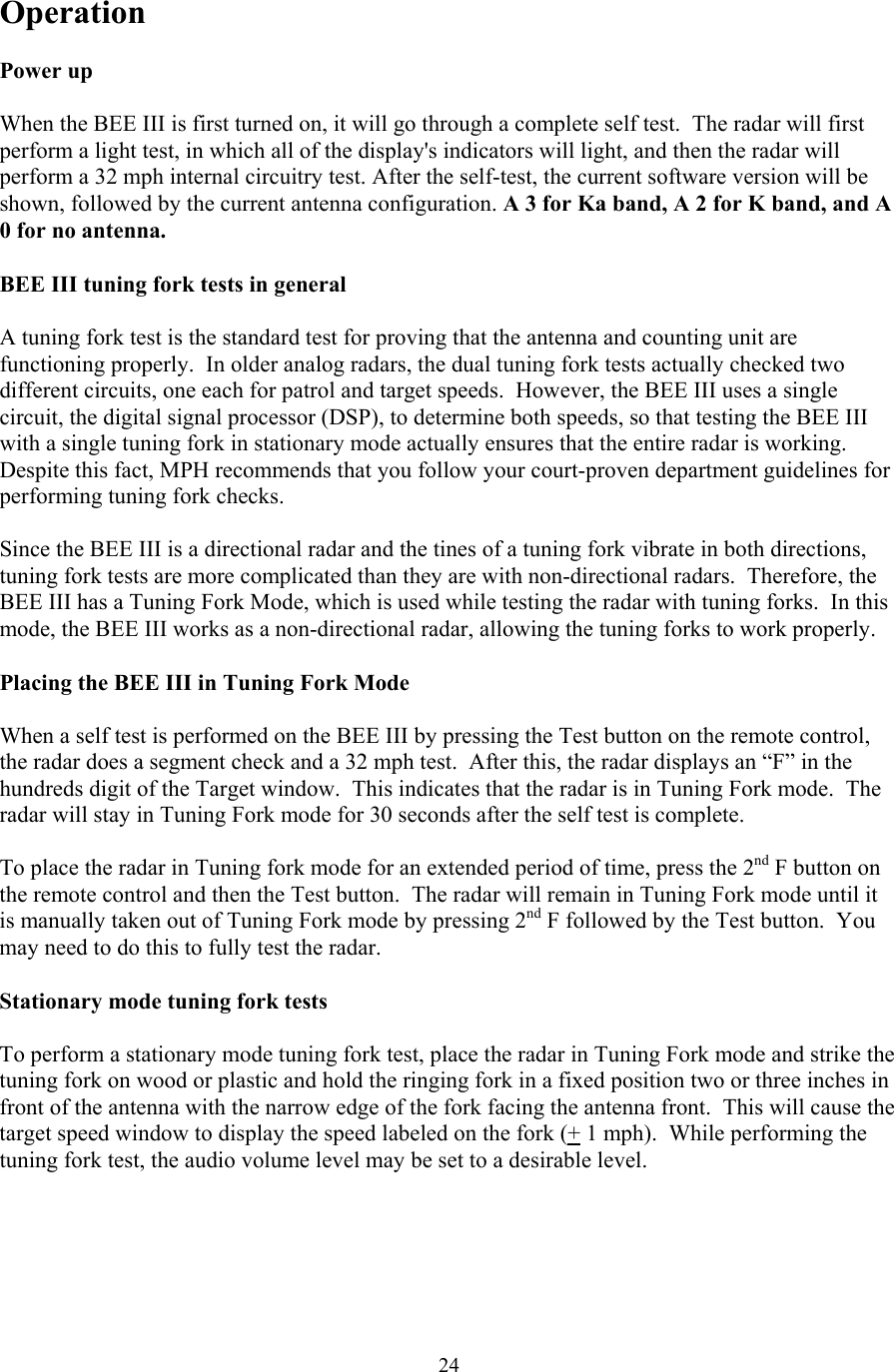  24Operation  Power up  When the BEE III is first turned on, it will go through a complete self test.  The radar will first perform a light test, in which all of the display&apos;s indicators will light, and then the radar will perform a 32 mph internal circuitry test. After the self-test, the current software version will be shown, followed by the current antenna configuration. A 3 for Ka band, A 2 for K band, and A 0 for no antenna.   BEE III tuning fork tests in general  A tuning fork test is the standard test for proving that the antenna and counting unit are functioning properly.  In older analog radars, the dual tuning fork tests actually checked two different circuits, one each for patrol and target speeds.  However, the BEE III uses a single circuit, the digital signal processor (DSP), to determine both speeds, so that testing the BEE III with a single tuning fork in stationary mode actually ensures that the entire radar is working.  Despite this fact, MPH recommends that you follow your court-proven department guidelines for performing tuning fork checks.  Since the BEE III is a directional radar and the tines of a tuning fork vibrate in both directions, tuning fork tests are more complicated than they are with non-directional radars.  Therefore, the BEE III has a Tuning Fork Mode, which is used while testing the radar with tuning forks.  In this mode, the BEE III works as a non-directional radar, allowing the tuning forks to work properly.  Placing the BEE III in Tuning Fork Mode  When a self test is performed on the BEE III by pressing the Test button on the remote control, the radar does a segment check and a 32 mph test.  After this, the radar displays an “F” in the hundreds digit of the Target window.  This indicates that the radar is in Tuning Fork mode.  The radar will stay in Tuning Fork mode for 30 seconds after the self test is complete.   To place the radar in Tuning fork mode for an extended period of time, press the 2nd F button on the remote control and then the Test button.  The radar will remain in Tuning Fork mode until it is manually taken out of Tuning Fork mode by pressing 2nd F followed by the Test button.  You may need to do this to fully test the radar.  Stationary mode tuning fork tests  To perform a stationary mode tuning fork test, place the radar in Tuning Fork mode and strike the tuning fork on wood or plastic and hold the ringing fork in a fixed position two or three inches in front of the antenna with the narrow edge of the fork facing the antenna front.  This will cause the target speed window to display the speed labeled on the fork (+ 1 mph).  While performing the tuning fork test, the audio volume level may be set to a desirable level.  
