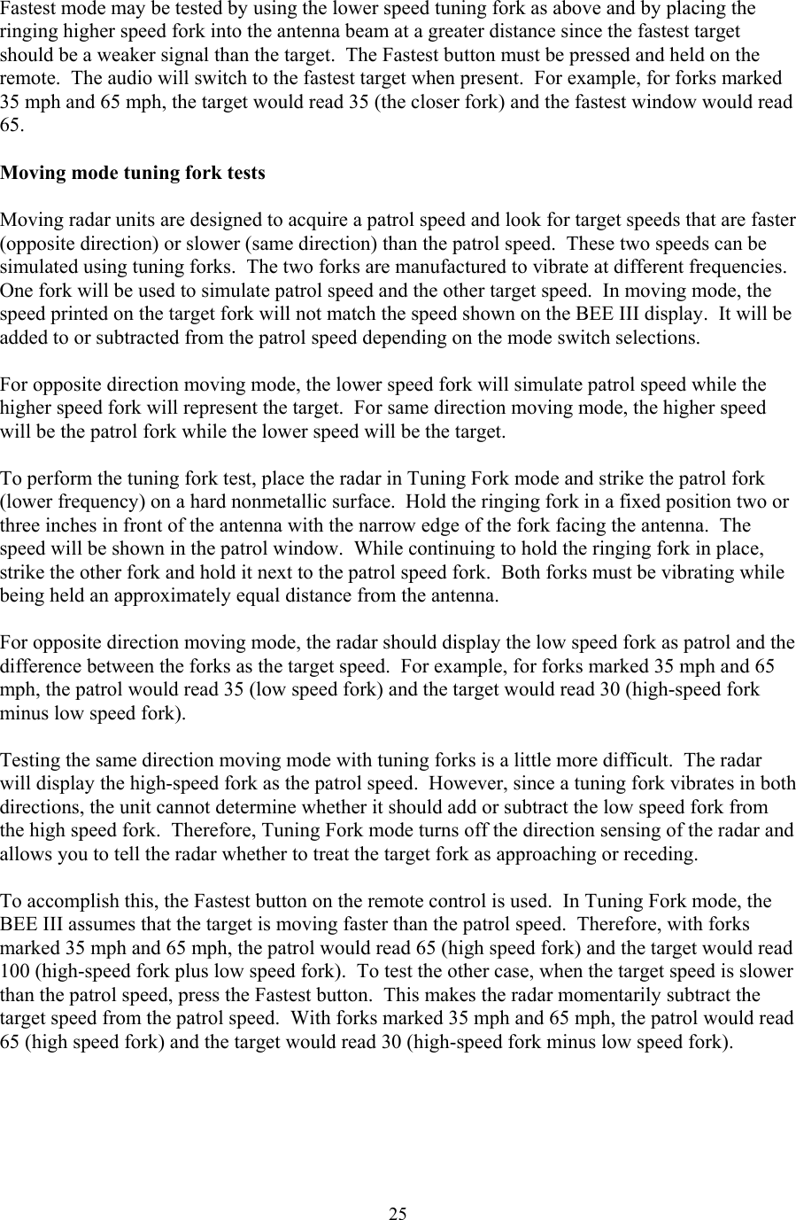  25Fastest mode may be tested by using the lower speed tuning fork as above and by placing the ringing higher speed fork into the antenna beam at a greater distance since the fastest target should be a weaker signal than the target.  The Fastest button must be pressed and held on the remote.  The audio will switch to the fastest target when present.  For example, for forks marked 35 mph and 65 mph, the target would read 35 (the closer fork) and the fastest window would read 65.   Moving mode tuning fork tests  Moving radar units are designed to acquire a patrol speed and look for target speeds that are faster (opposite direction) or slower (same direction) than the patrol speed.  These two speeds can be simulated using tuning forks.  The two forks are manufactured to vibrate at different frequencies.  One fork will be used to simulate patrol speed and the other target speed.  In moving mode, the speed printed on the target fork will not match the speed shown on the BEE III display.  It will be added to or subtracted from the patrol speed depending on the mode switch selections.   For opposite direction moving mode, the lower speed fork will simulate patrol speed while the higher speed fork will represent the target.  For same direction moving mode, the higher speed will be the patrol fork while the lower speed will be the target.   To perform the tuning fork test, place the radar in Tuning Fork mode and strike the patrol fork (lower frequency) on a hard nonmetallic surface.  Hold the ringing fork in a fixed position two or three inches in front of the antenna with the narrow edge of the fork facing the antenna.  The speed will be shown in the patrol window.  While continuing to hold the ringing fork in place, strike the other fork and hold it next to the patrol speed fork.  Both forks must be vibrating while being held an approximately equal distance from the antenna.    For opposite direction moving mode, the radar should display the low speed fork as patrol and the difference between the forks as the target speed.  For example, for forks marked 35 mph and 65 mph, the patrol would read 35 (low speed fork) and the target would read 30 (high-speed fork minus low speed fork).  Testing the same direction moving mode with tuning forks is a little more difficult.  The radar will display the high-speed fork as the patrol speed.  However, since a tuning fork vibrates in both directions, the unit cannot determine whether it should add or subtract the low speed fork from the high speed fork.  Therefore, Tuning Fork mode turns off the direction sensing of the radar and allows you to tell the radar whether to treat the target fork as approaching or receding.  To accomplish this, the Fastest button on the remote control is used.  In Tuning Fork mode, the BEE III assumes that the target is moving faster than the patrol speed.  Therefore, with forks marked 35 mph and 65 mph, the patrol would read 65 (high speed fork) and the target would read 100 (high-speed fork plus low speed fork).  To test the other case, when the target speed is slower than the patrol speed, press the Fastest button.  This makes the radar momentarily subtract the target speed from the patrol speed.  With forks marked 35 mph and 65 mph, the patrol would read 65 (high speed fork) and the target would read 30 (high-speed fork minus low speed fork).  