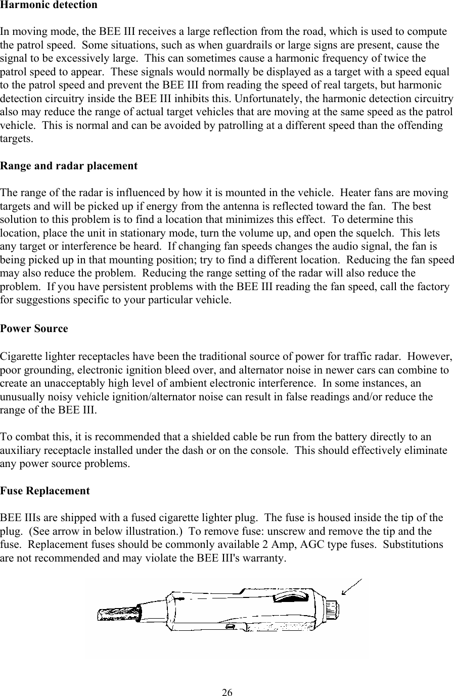  26Harmonic detection  In moving mode, the BEE III receives a large reflection from the road, which is used to compute the patrol speed.  Some situations, such as when guardrails or large signs are present, cause the signal to be excessively large.  This can sometimes cause a harmonic frequency of twice the patrol speed to appear.  These signals would normally be displayed as a target with a speed equal to the patrol speed and prevent the BEE III from reading the speed of real targets, but harmonic detection circuitry inside the BEE III inhibits this. Unfortunately, the harmonic detection circuitry also may reduce the range of actual target vehicles that are moving at the same speed as the patrol vehicle.  This is normal and can be avoided by patrolling at a different speed than the offending targets.  Range and radar placement  The range of the radar is influenced by how it is mounted in the vehicle.  Heater fans are moving targets and will be picked up if energy from the antenna is reflected toward the fan.  The best solution to this problem is to find a location that minimizes this effect.  To determine this location, place the unit in stationary mode, turn the volume up, and open the squelch.  This lets any target or interference be heard.  If changing fan speeds changes the audio signal, the fan is being picked up in that mounting position; try to find a different location.  Reducing the fan speed may also reduce the problem.  Reducing the range setting of the radar will also reduce the problem.  If you have persistent problems with the BEE III reading the fan speed, call the factory for suggestions specific to your particular vehicle.  Power Source    Cigarette lighter receptacles have been the traditional source of power for traffic radar.  However, poor grounding, electronic ignition bleed over, and alternator noise in newer cars can combine to create an unacceptably high level of ambient electronic interference.  In some instances, an unusually noisy vehicle ignition/alternator noise can result in false readings and/or reduce the range of the BEE III.  To combat this, it is recommended that a shielded cable be run from the battery directly to an auxiliary receptacle installed under the dash or on the console.  This should effectively eliminate any power source problems.  Fuse Replacement  BEE IIIs are shipped with a fused cigarette lighter plug.  The fuse is housed inside the tip of the plug.  (See arrow in below illustration.)  To remove fuse: unscrew and remove the tip and the fuse.  Replacement fuses should be commonly available 2 Amp, AGC type fuses.  Substitutions are not recommended and may violate the BEE III&apos;s warranty.   