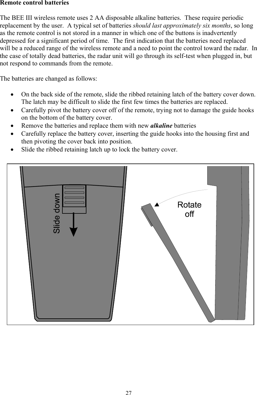  27Remote control batteries  The BEE III wireless remote uses 2 AA disposable alkaline batteries.  These require periodic replacement by the user.  A typical set of batteries should last approximately six months, so long as the remote control is not stored in a manner in which one of the buttons is inadvertently depressed for a significant period of time.  The first indication that the batteries need replaced will be a reduced range of the wireless remote and a need to point the control toward the radar.  In the case of totally dead batteries, the radar unit will go through its self-test when plugged in, but not respond to commands from the remote.    The batteries are changed as follows:  • On the back side of the remote, slide the ribbed retaining latch of the battery cover down.  The latch may be difficult to slide the first few times the batteries are replaced. • Carefully pivot the battery cover off of the remote, trying not to damage the guide hooks on the bottom of the battery cover. • Remove the batteries and replace them with new alkaline batteries • Carefully replace the battery cover, inserting the guide hooks into the housing first and then pivoting the cover back into position. • Slide the ribbed retaining latch up to lock the battery cover.     