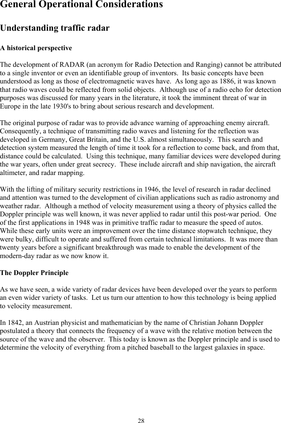  28General Operational Considerations  Understanding traffic radar  A historical perspective  The development of RADAR (an acronym for Radio Detection and Ranging) cannot be attributed to a single inventor or even an identifiable group of inventors.  Its basic concepts have been understood as long as those of electromagnetic waves have.  As long ago as 1886, it was known that radio waves could be reflected from solid objects.  Although use of a radio echo for detection purposes was discussed for many years in the literature, it took the imminent threat of war in Europe in the late 1930&apos;s to bring about serious research and development.  The original purpose of radar was to provide advance warning of approaching enemy aircraft.  Consequently, a technique of transmitting radio waves and listening for the reflection was developed in Germany, Great Britain, and the U.S. almost simultaneously.  This search and detection system measured the length of time it took for a reflection to come back, and from that, distance could be calculated.  Using this technique, many familiar devices were developed during the war years, often under great secrecy.  These include aircraft and ship navigation, the aircraft altimeter, and radar mapping.  With the lifting of military security restrictions in 1946, the level of research in radar declined and attention was turned to the development of civilian applications such as radio astronomy and weather radar.  Although a method of velocity measurement using a theory of physics called the Doppler principle was well known, it was never applied to radar until this post-war period.  One of the first applications in 1948 was in primitive traffic radar to measure the speed of autos.  While these early units were an improvement over the time distance stopwatch technique, they were bulky, difficult to operate and suffered from certain technical limitations.  It was more than twenty years before a significant breakthrough was made to enable the development of the modern-day radar as we now know it.  The Doppler Principle  As we have seen, a wide variety of radar devices have been developed over the years to perform an even wider variety of tasks.  Let us turn our attention to how this technology is being applied to velocity measurement.  In 1842, an Austrian physicist and mathematician by the name of Christian Johann Doppler postulated a theory that connects the frequency of a wave with the relative motion between the source of the wave and the observer.  This today is known as the Doppler principle and is used to determine the velocity of everything from a pitched baseball to the largest galaxies in space.  