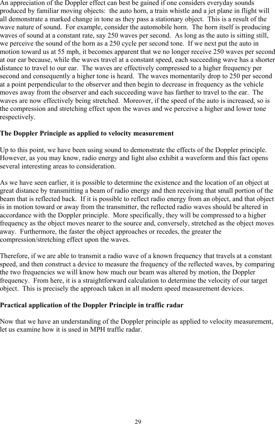  29An appreciation of the Doppler effect can best be gained if one considers everyday sounds produced by familiar moving objects:  the auto horn, a train whistle and a jet plane in flight will all demonstrate a marked change in tone as they pass a stationary object.  This is a result of the wave nature of sound.  For example, consider the automobile horn.  The horn itself is producing waves of sound at a constant rate, say 250 waves per second.  As long as the auto is sitting still, we perceive the sound of the horn as a 250 cycle per second tone.  If we next put the auto in motion toward us at 55 mph, it becomes apparent that we no longer receive 250 waves per second at our ear because, while the waves travel at a constant speed, each succeeding wave has a shorter distance to travel to our ear.  The waves are effectively compressed to a higher frequency per second and consequently a higher tone is heard.  The waves momentarily drop to 250 per second at a point perpendicular to the observer and then begin to decrease in frequency as the vehicle moves away from the observer and each succeeding wave has farther to travel to the ear.  The waves are now effectively being stretched.  Moreover, if the speed of the auto is increased, so is the compression and stretching effect upon the waves and we perceive a higher and lower tone respectively.  The Doppler Principle as applied to velocity measurement  Up to this point, we have been using sound to demonstrate the effects of the Doppler principle.  However, as you may know, radio energy and light also exhibit a waveform and this fact opens several interesting areas to consideration.  As we have seen earlier, it is possible to determine the existence and the location of an object at great distance by transmitting a beam of radio energy and then receiving that small portion of the beam that is reflected back.  If it is possible to reflect radio energy from an object, and that object is in motion toward or away from the transmitter, the reflected radio waves should be altered in accordance with the Doppler principle.  More specifically, they will be compressed to a higher frequency as the object moves nearer to the source and, conversely, stretched as the object moves away.  Furthermore, the faster the object approaches or recedes, the greater the compression/stretching effect upon the waves.  Therefore, if we are able to transmit a radio wave of a known frequency that travels at a constant speed, and then construct a device to measure the frequency of the reflected waves, by comparing the two frequencies we will know how much our beam was altered by motion, the Doppler frequency.  From here, it is a straightforward calculation to determine the velocity of our target object.  This is precisely the approach taken in all modern speed measurement devices.  Practical application of the Doppler Principle in traffic radar  Now that we have an understanding of the Doppler principle as applied to velocity measurement, let us examine how it is used in MPH traffic radar.  