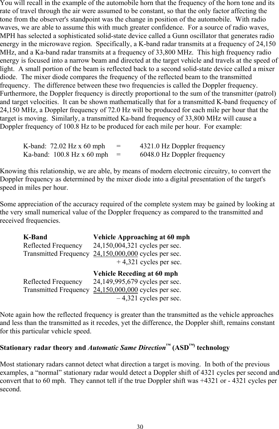  30You will recall in the example of the automobile horn that the frequency of the horn tone and its rate of travel through the air were assumed to be constant, so that the only factor affecting the tone from the observer&apos;s standpoint was the change in position of the automobile.  With radio waves, we are able to assume this with much greater confidence.  For a source of radio waves, MPH has selected a sophisticated solid-state device called a Gunn oscillator that generates radio energy in the microwave region.  Specifically, a K-band radar transmits at a frequency of 24,150 MHz, and a Ka-band radar transmits at a frequency of 33,800 MHz.  This high frequency radio energy is focused into a narrow beam and directed at the target vehicle and travels at the speed of light.  A small portion of the beam is reflected back to a second solid-state device called a mixer diode.  The mixer diode compares the frequency of the reflected beam to the transmitted frequency.  The difference between these two frequencies is called the Doppler frequency.  Furthermore, the Doppler frequency is directly proportional to the sum of the transmitter (patrol) and target velocities.  It can be shown mathematically that for a transmitted K-band frequency of 24,150 MHz, a Doppler frequency of 72.0 Hz will be produced for each mile per hour that the target is moving.  Similarly, a transmitted Ka-band frequency of 33,800 MHz will cause a Doppler frequency of 100.8 Hz to be produced for each mile per hour.  For example:           K-band:  72.02 Hz x 60 mph  =  4321.0 Hz Doppler frequency      Ka-band:  100.8 Hz x 60 mph  =  6048.0 Hz Doppler frequency    Knowing this relationship, we are able, by means of modern electronic circuitry, to convert the Doppler frequency as determined by the mixer diode into a digital presentation of the target&apos;s speed in miles per hour.  Some appreciation of the accuracy required of the complete system may be gained by looking at the very small numerical value of the Doppler frequency as compared to the transmitted and received frequencies.    K-Band    Vehicle Approaching at 60 mph  Reflected Frequency 24,150,004,321 cycles per sec.   Transmitted Frequency 24,150,000,000 cycles per sec.              + 4,321 cycles per sec.         Vehicle Receding at 60 mph  Reflected Frequency 24,149,995,679 cycles per sec.   Transmitted Frequency 24,150,000,000 cycles per sec.              – 4,321 cycles per sec.   Note again how the reflected frequency is greater than the transmitted as the vehicle approaches and less than the transmitted as it recedes, yet the difference, the Doppler shift, remains constant for this particular vehicle speed.  Stationary radar theory and Automatic Same Direction™ (ASD™) technology  Most stationary radars cannot detect what direction a target is moving.  In both of the previous examples, a “normal” stationary radar would detect a Doppler shift of 4321 cycles per second and convert that to 60 mph.  They cannot tell if the true Doppler shift was +4321 or - 4321 cycles per second.  