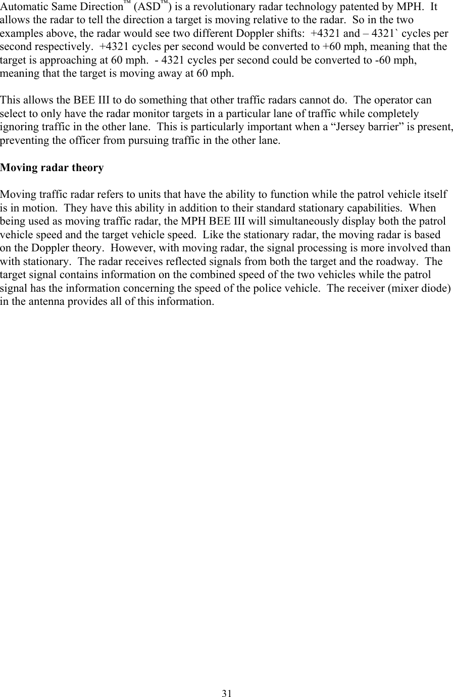  31Automatic Same Direction™ (ASD™) is a revolutionary radar technology patented by MPH.  It allows the radar to tell the direction a target is moving relative to the radar.  So in the two examples above, the radar would see two different Doppler shifts:  +4321 and – 4321` cycles per second respectively.  +4321 cycles per second would be converted to +60 mph, meaning that the target is approaching at 60 mph.  - 4321 cycles per second could be converted to -60 mph, meaning that the target is moving away at 60 mph.  This allows the BEE III to do something that other traffic radars cannot do.  The operator can select to only have the radar monitor targets in a particular lane of traffic while completely ignoring traffic in the other lane.  This is particularly important when a “Jersey barrier” is present, preventing the officer from pursuing traffic in the other lane.  Moving radar theory  Moving traffic radar refers to units that have the ability to function while the patrol vehicle itself is in motion.  They have this ability in addition to their standard stationary capabilities.  When being used as moving traffic radar, the MPH BEE III will simultaneously display both the patrol vehicle speed and the target vehicle speed.  Like the stationary radar, the moving radar is based on the Doppler theory.  However, with moving radar, the signal processing is more involved than with stationary.  The radar receives reflected signals from both the target and the roadway.  The target signal contains information on the combined speed of the two vehicles while the patrol signal has the information concerning the speed of the police vehicle.  The receiver (mixer diode) in the antenna provides all of this information. 