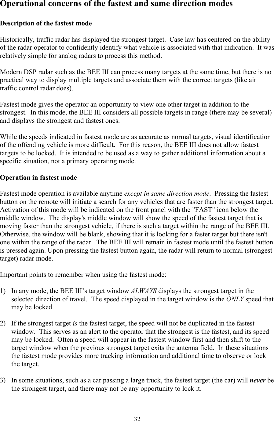  32Operational concerns of the fastest and same direction modes  Description of the fastest mode  Historically, traffic radar has displayed the strongest target.  Case law has centered on the ability of the radar operator to confidently identify what vehicle is associated with that indication.  It was relatively simple for analog radars to process this method.  Modern DSP radar such as the BEE III can process many targets at the same time, but there is no practical way to display multiple targets and associate them with the correct targets (like air traffic control radar does).  Fastest mode gives the operator an opportunity to view one other target in addition to the strongest.  In this mode, the BEE III considers all possible targets in range (there may be several) and displays the strongest and fastest ones.  While the speeds indicated in fastest mode are as accurate as normal targets, visual identification of the offending vehicle is more difficult.  For this reason, the BEE III does not allow fastest targets to be locked.  It is intended to be used as a way to gather additional information about a specific situation, not a primary operating mode.  Operation in fastest mode  Fastest mode operation is available anytime except in same direction mode.  Pressing the fastest button on the remote will initiate a search for any vehicles that are faster than the strongest target.  Activation of this mode will be indicated on the front panel with the &quot;FAST&quot; icon below the middle window.  The display&apos;s middle window will show the speed of the fastest target that is moving faster than the strongest vehicle, if there is such a target within the range of the BEE III.  Otherwise, the window will be blank, showing that it is looking for a faster target but there isn&apos;t one within the range of the radar.  The BEE III will remain in fastest mode until the fastest button is pressed again. Upon pressing the fastest button again, the radar will return to normal (strongest target) radar mode.  Important points to remember when using the fastest mode:  1)  In any mode, the BEE III’s target window ALWAYS displays the strongest target in the selected direction of travel.  The speed displayed in the target window is the ONLY speed that may be locked.    2)  If the strongest target is the fastest target, the speed will not be duplicated in the fastest window.  This serves as an alert to the operator that the strongest is the fastest, and its speed may be locked.  Often a speed will appear in the fastest window first and then shift to the target window when the previous strongest target exits the antenna field.  In these situations the fastest mode provides more tracking information and additional time to observe or lock the target.  3)  In some situations, such as a car passing a large truck, the fastest target (the car) will never be the strongest target, and there may not be any opportunity to lock it.  